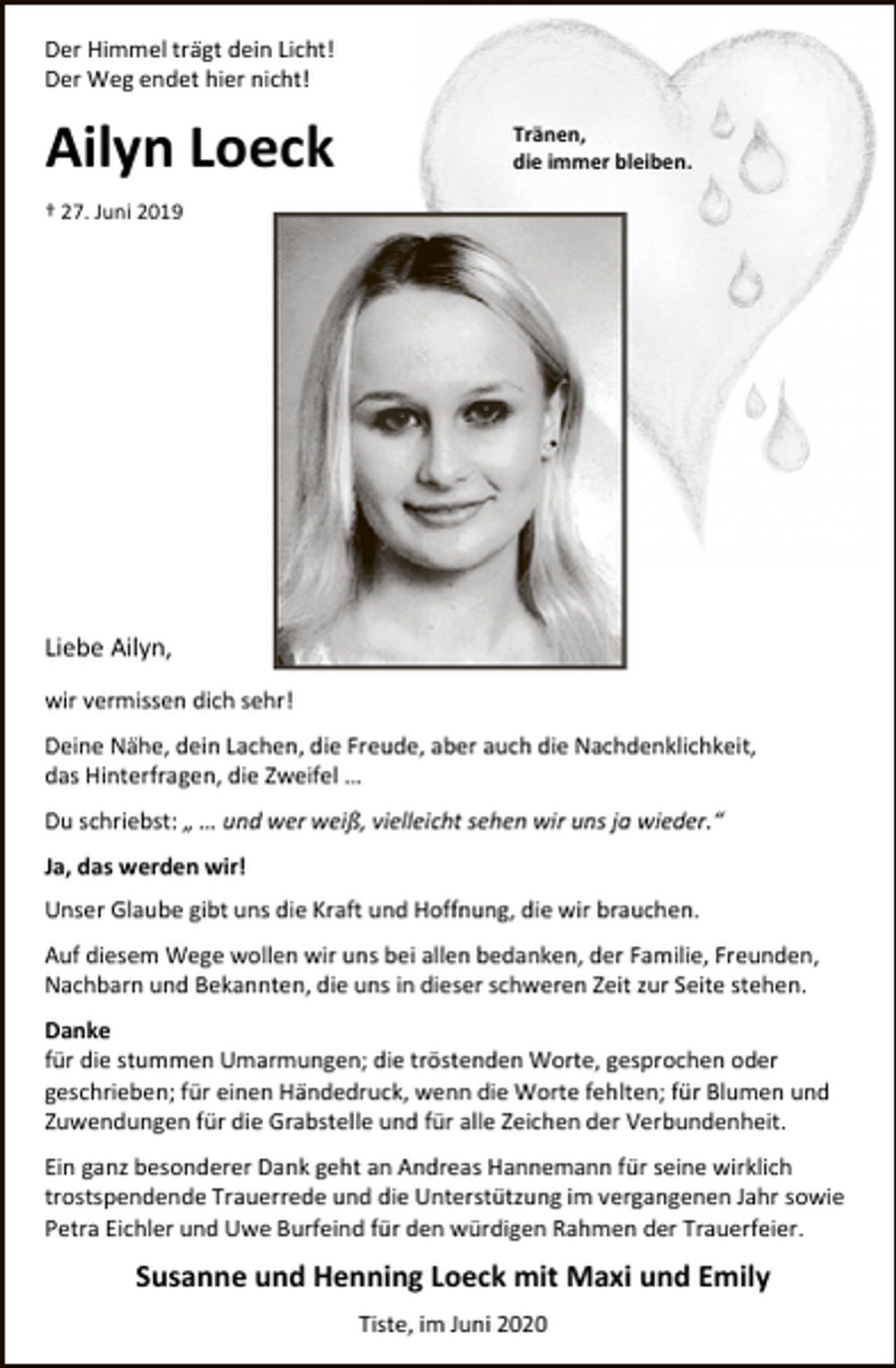 <p>Der Himmel trägt dein Licht!<br />Der Weg endet hier nicht!</p>
<p>Ailyn Loeck</p>
<p>Tränen,<br />die immer bleiben.</p>
<p>† 27. Juni 2019</p>
<p>Liebe Ailyn,<br />wir vermissen dich sehr!<br />Deine Nähe, dein Lachen, die Freude, aber auch die Nachdenklichkeit,<br />das Hinterfragen, die Zweifel …<br />Du schriebst: „ … und wer weiß, vielleicht sehen wir uns ja wieder.“<br />Ja, das werden wir!<br />Unser Glaube gibt uns die Kraft und Hoffnung, die wir brauchen.<br />Auf diesem Wege wollen wir uns bei allen bedanken, der Familie, Freunden,<br />Nachbarn und Bekannten, die uns in dieser schweren Zeit zur Seite stehen.<br />Danke<br />für die stummen Umarmungen; die tröstenden Worte, gesprochen oder<br />geschrieben; für einen Händedruck, wenn die Worte fehlten; für Blumen und<br />Zuwendungen für die Grabstelle und für alle Zeichen der Verbundenheit.<br />Ein ganz besonderer Dank geht an Andreas Hannemann für seine wirklich<br />trostspendende Trauerrede und die Unterstützung im vergangenen Jahr sowie<br />Petra Eichler und Uwe Burfeind für den würdigen Rahmen der Trauerfeier.</p>
<p>Susanne und Henning Loeck mit Maxi und Emily<br />Tiste, im Juni 2020</p>