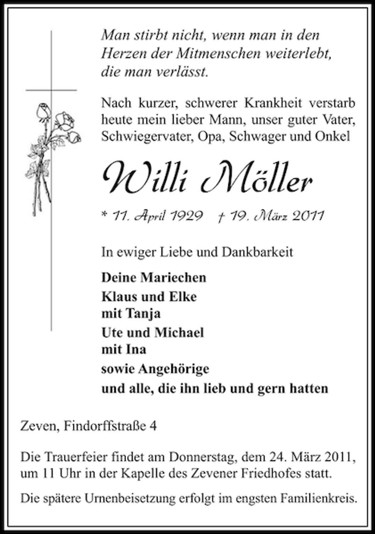 <p>Man stirbt nicht, wenn man in den Herzen der Mitmenschen weiterlebt, die man verlässt.<br />Nach kurzer, schwerer Krankheit verstarb heute mein lieber Mann, unser guter Vater, Schwiegervater, Opa, Schwager und Onkel</p><p>Willi Möller<br />In ewiger Liebe und Dankbarkeit</p><p>* 11. April 1929 † 19. März 2011</p><p>Deine Mariechen Klaus und Elke mit Tanja Ute und Michael mit Ina sowie Angehörige und alle, die ihn lieb und gern hatten Zeven, Findorffstraße 4<br />Die Trauerfeier findet am Donnerstag, dem 24. März 2011, um 11 Uhr in der Kapelle des Zevener Friedhofes statt.<br />Die spätere Urnenbeisetzung erfolgt im engsten Familienkreis.</p>