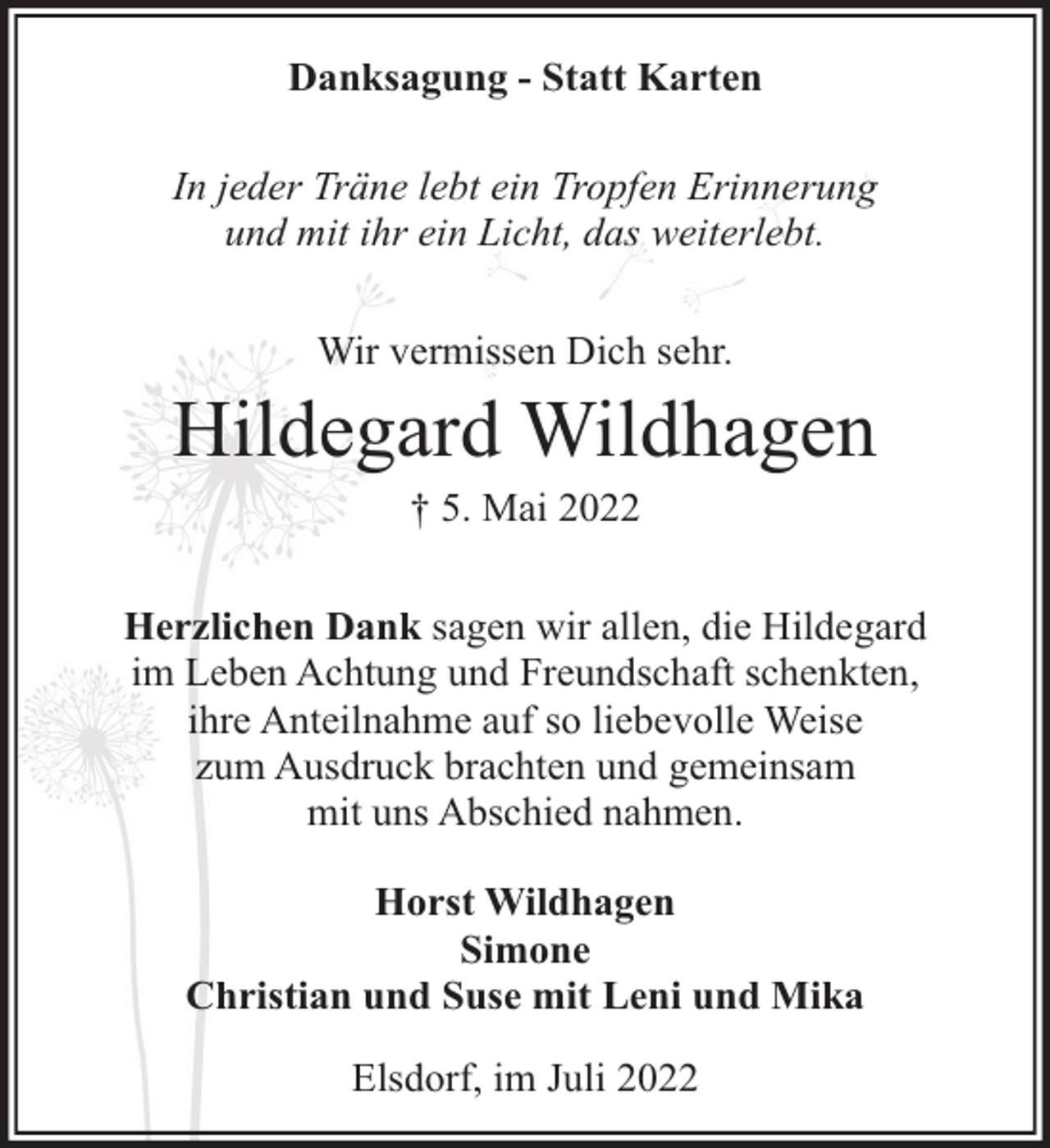 <p>Danksagung - Statt Karten<br />In jeder Träne lebt ein Tropfen Erinnerung<br />und mit ihr ein Licht, das weiterlebt.<br />Wir vermissen Dich sehr.</p><p>Hildegard Wildhagen<br />† 5. Mai 2022</p><p>Herzlichen Dank sagen wir allen, die Hildegard<br />im Leben Achtung und Freundschaft schenkten,<br />ihre Anteilnahme auf so liebevolle Weise<br />zum Ausdruck brachten und gemeinsam<br />mit uns Abschied nahmen.<br />Horst Wildhagen<br />Simone<br />Christian und Suse mit Leni und Mika<br />Elsdorf, im Juli 2022</p>