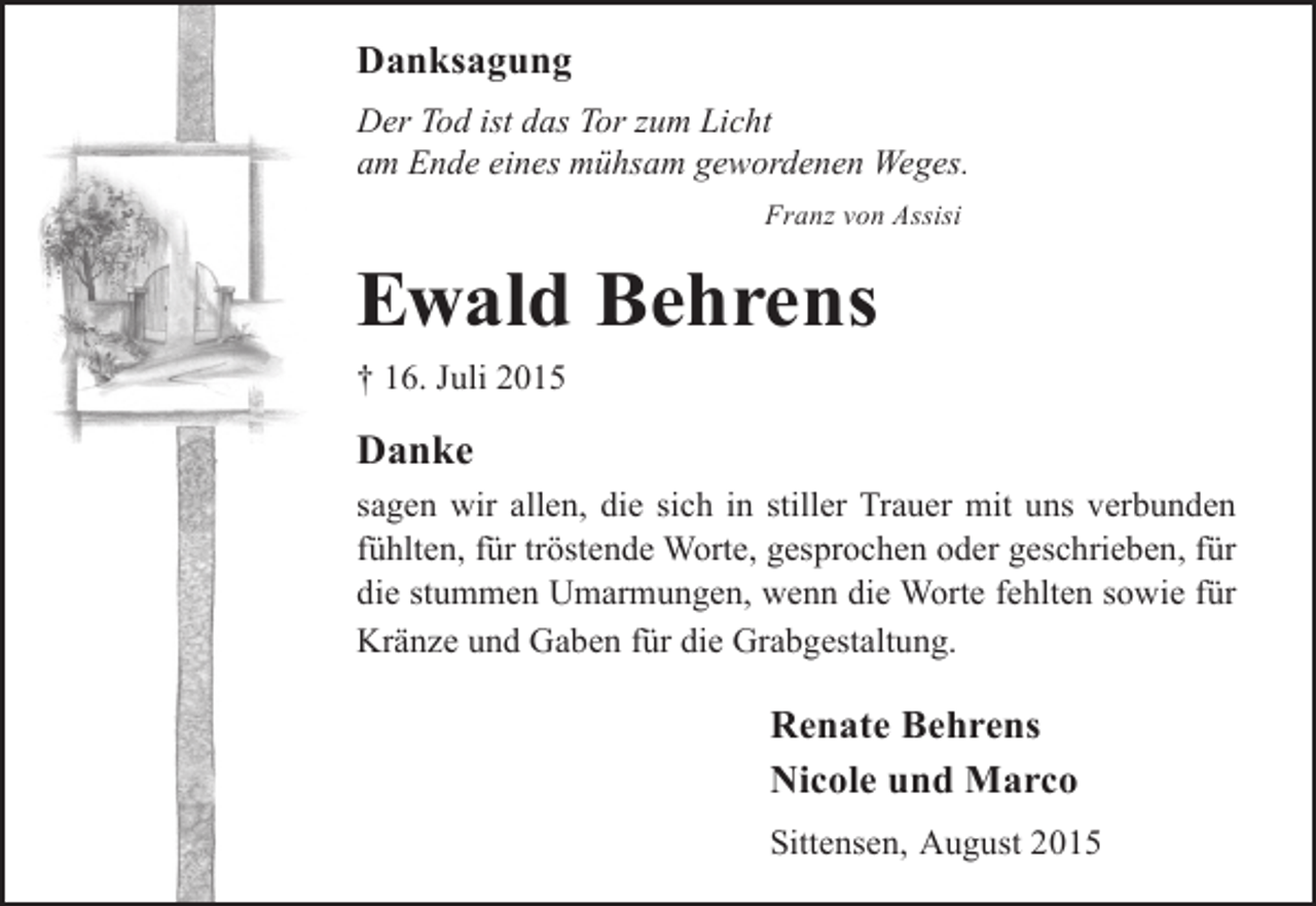 <p>Danksagung<br />Der Tod ist das Tor zum Licht<br />am Ende eines mühsam gewordenen Weges.<br />Franz von Assisi</p><p>Ewald Behrens<br />† 16. Juli 2015</p><p>Danke<br />sagen wir allen, die sich in stiller Trauer mit uns verbunden<br />fühlten, für tröstende Worte, gesprochen oder geschrieben, für<br />die stummen Umarmungen, wenn die Worte fehlten sowie für<br />Kränze und Gaben für die Grabgestaltung.</p><p>Renate Behrens<br />Nicole und Marco<br />Sittensen, August 2015</p>