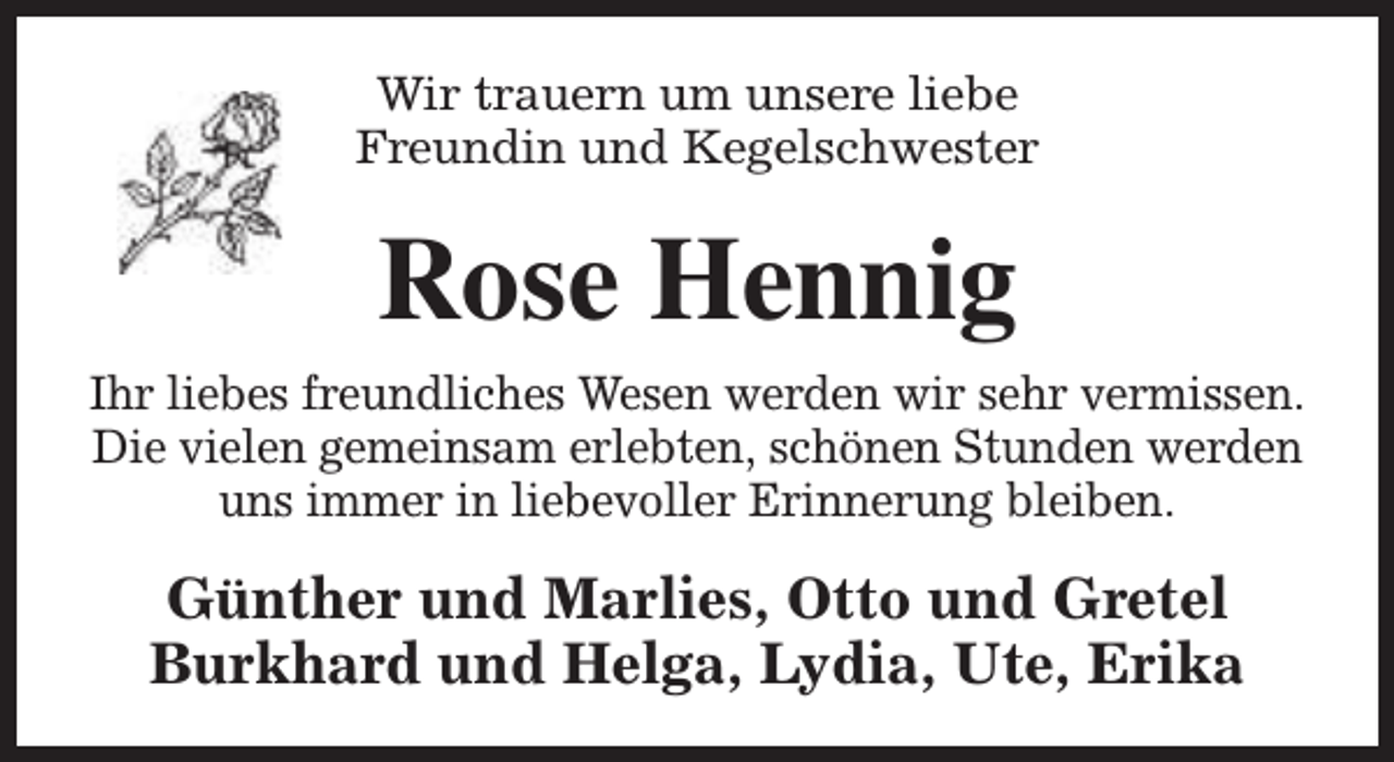 <p>Wir trauern um unsere liebe<br />Freundin und Kegelschwester</p><p>Rose Hennig<br />Ihr liebes freundliches Wesen werden wir sehr vermissen.<br />Die vielen gemeinsam erlebten, schönen Stunden werden<br />uns immer in liebevoller Erinnerung bleiben.</p><p>Günther und Marlies, Otto und Gretel<br />Burkhard und Helga, Lydia, Ute, Erika</p>