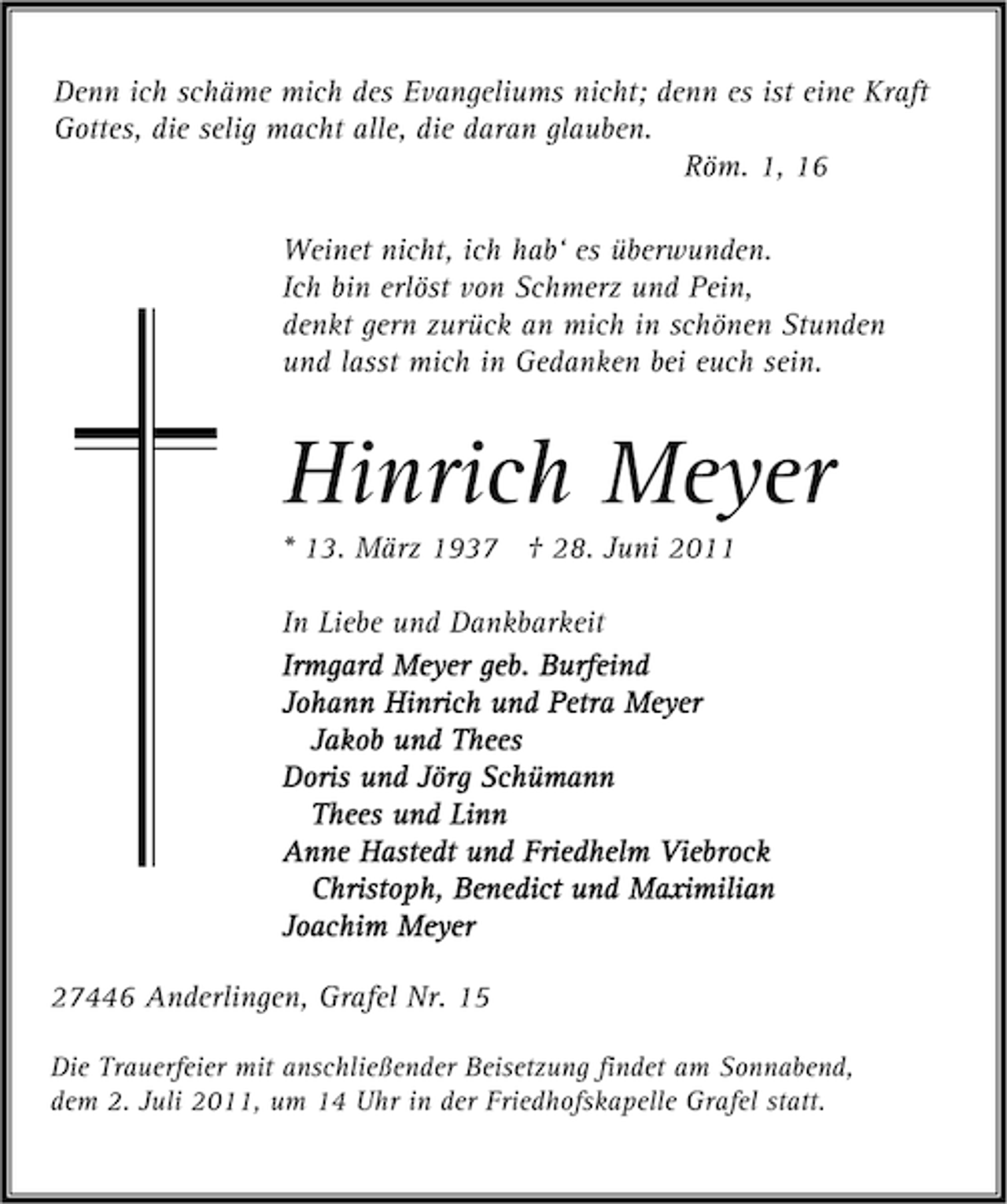 <p>Denn ich schäme mich des Evangeliums nicht; denn es ist eine Kraft<br />Gottes, die selig macht alle, die daran glauben.<br />Röm. 1, 16<br />Weinet nicht, ich hab‘ es überwunden.<br />Ich bin erlöst von Schmerz und Pein,<br />denkt gern zurück an mich in schönen Stunden<br />und lasst mich in Gedanken bei euch sein.</p><p>Hinrich Meyer<br />* 13. März 1937 † 28. Juni 2011<br />In Liebe und Dankbarkeit<br />Irmgard Meyer geb. Burfeind<br />Johann Hinrich und Petra Meyer<br />Jakob und Thees<br />Doris und Jörg Schümann<br />Thees und Linn<br />Anne Hastedt und Friedhelm Viebrock<br />Christoph, Benedict und Maximilian<br />Joachim Meyer<br />27446 Anderlingen, Grafel Nr. 15<br />Die Trauerfeier mit anschließender Beisetzung findet am Sonnabend,<br />dem 2. Juli 2011, um 14 Uhr in der Friedhofskapelle Grafel statt.</p>