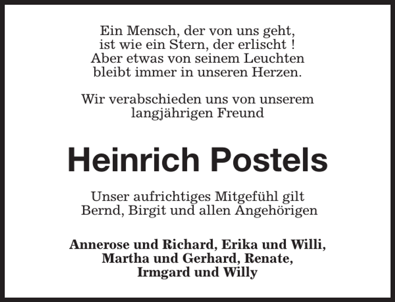 <p>Ein Mensch, der von uns geht,<br />ist wie ein Stern, der erlischt !<br />Aber etwas von seinem Leuchten<br />bleibt immer in unseren Herzen.<br />Wir verabschieden uns von unserem<br />langjährigen Freund</p><p>Heinrich Postels<br />Unser aufrichtiges Mitgefühl gilt<br />Bernd, Birgit und allen Angehörigen<br />Annerose und Richard, Erika und Willi,<br />Martha und Gerhard, Renate,<br />Irmgard und Willy</p>
