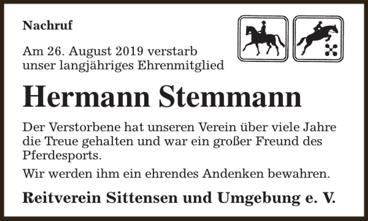 <p>Nachruf<br />Am 26. August 2019 verstarb<br />unser langjähriges Ehrenmitglied</p><p>Hermann Stemmann<br />Der Verstorbene hat unseren Verein über viele Jahre<br />die Treue gehalten und war ein großer Freund des<br />Pferdesports.<br />Wir werden ihm ein ehrendes Andenken bewahren.</p><p>Reitverein Sittensen und Umgebung e. V.</p>