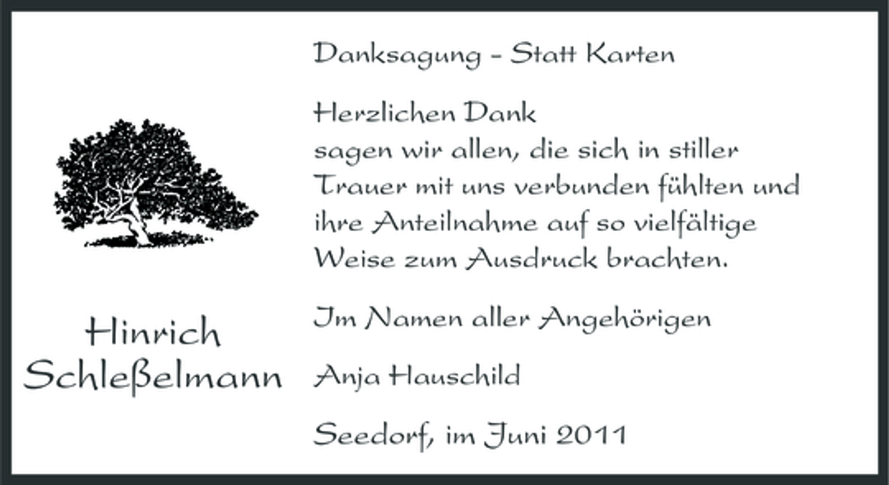<p>Danksagung - Statt Karten Herzlichen Dank sagen wir allen, die sich in stiller Trauer mit uns verbunden fühlten und ihre Anteilnahme auf so vielfältige Weise zum Ausdruck brachten.</p><p>Hinrich Schleßelmann</p><p>Im Namen aller Angehörigen Anja Hauschild</p><p>Seedorf, im Juni 2011</p>