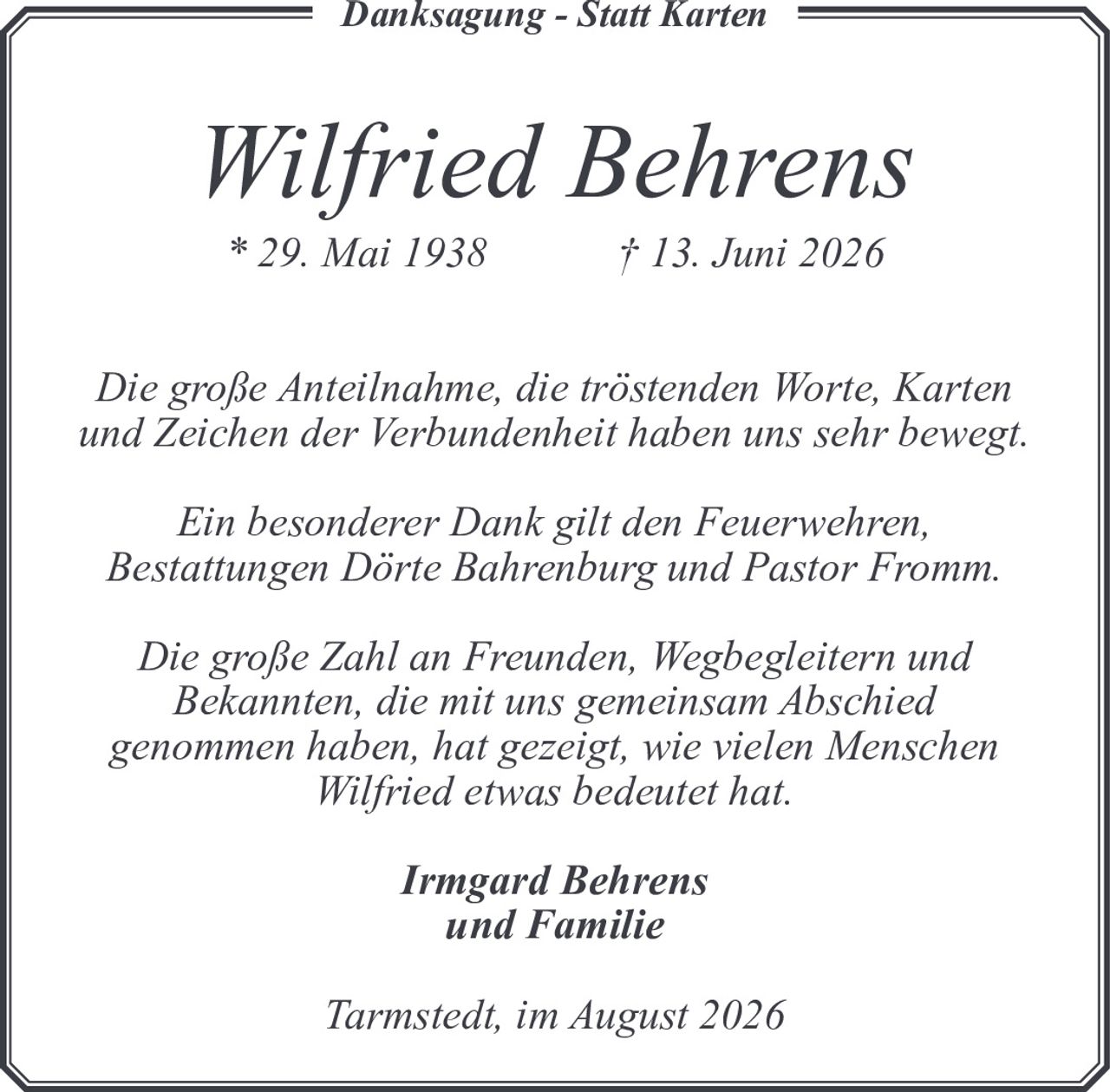 <p><strong>Danksagung - Statt Karten</strong></p>

<p><strong>Wilfried Behrens</strong><br>
* 29. Mai 1938 † 13. Juni 2026</p>

<p>Die große Anteilnahme, die tröstenden Worte, Karten und Zeichen der Verbundenheit haben uns sehr bewegt.</p>

<p>Ein besonderer Dank gilt den Feuerwehren, Bestattungen Dörte Bahrenburg und Pastor Fromm.</p>

<p>Die große Zahl an Freunden, Wegbegleitern und Bekannten, die mit uns gemeinsam Abschied genommen haben, hat gezeigt, wie vielen Menschen Wilfried etwas bedeutet hat.</p>

<p><strong>Irmgard Behrens<br>
und Familie</strong></p>

<p><i>Tarmstedt, im August 2026</i></p>