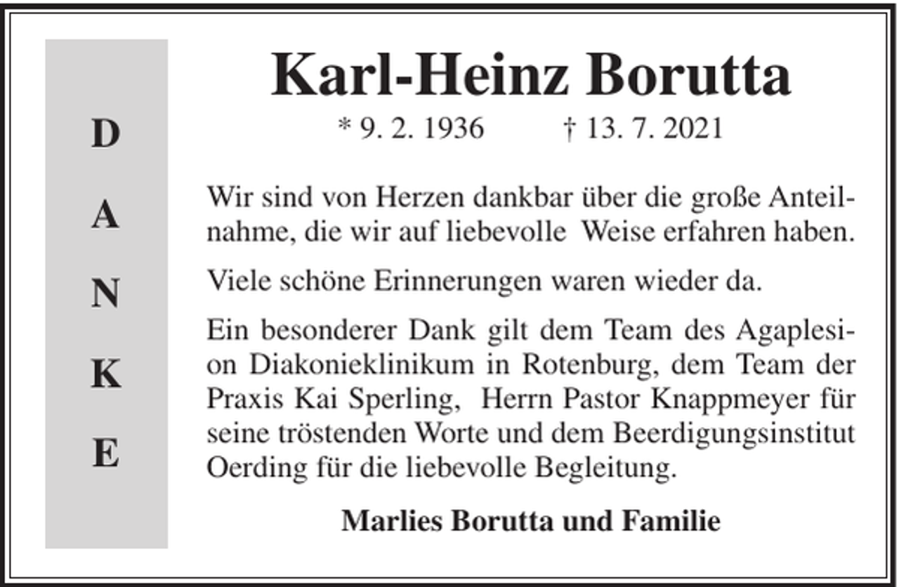 <p>Karl-Heinz Borutta<br />D</p><p>* 9. 2. 1936</p><p>† 13. 7. 2021</p><p>A</p><p>Wir sind von Herzen dankbar über die große Anteilnahme, die wir auf liebevolle Weise erfahren haben.</p><p>N</p><p>Viele schöne Erinnerungen waren wieder da.</p><p>K<br />E</p><p>Ein besonderer Dank gilt dem Team des Agaplesion Diakonieklinikum in Rotenburg, dem Team der<br />Praxis Kai Sperling, Herrn Pastor Knappmeyer für<br />seine tröstenden Worte und dem Beerdigungsinstitut<br />Oerding für die liebevolle Begleitung.<br />Marlies Borutta und Familie</p>