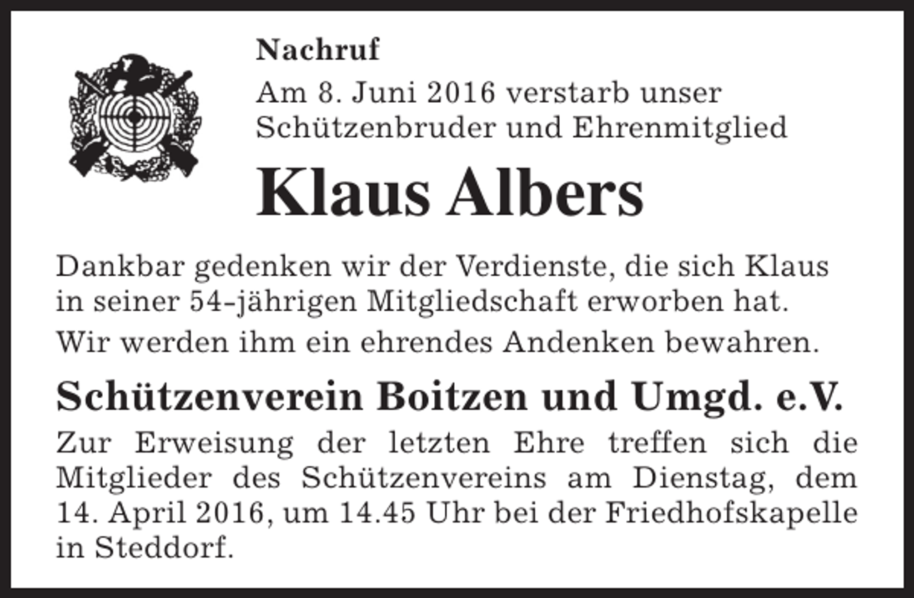 <p>Nachruf<br />Am 8. Juni 2016 verstarb unser<br />Schützenbruder und Ehrenmitglied</p><p>Klaus Albers<br />Dankbar gedenken wir der Verdienste, die sich Klaus<br />in seiner 54-jährigen Mitgliedschaft erworben hat.<br />Wir werden ihm ein ehrendes Andenken bewahren.</p><p>Schützenverein Boitzen und Umgd. e.V.</p><p>Zur Erweisung der letzten Ehre treffen sich die<br />Mitglieder des Schützenvereins am Dienstag, dem<br />14. April 2016, um 14.45 Uhr bei der Friedhofskapelle<br />in Steddorf.</p>