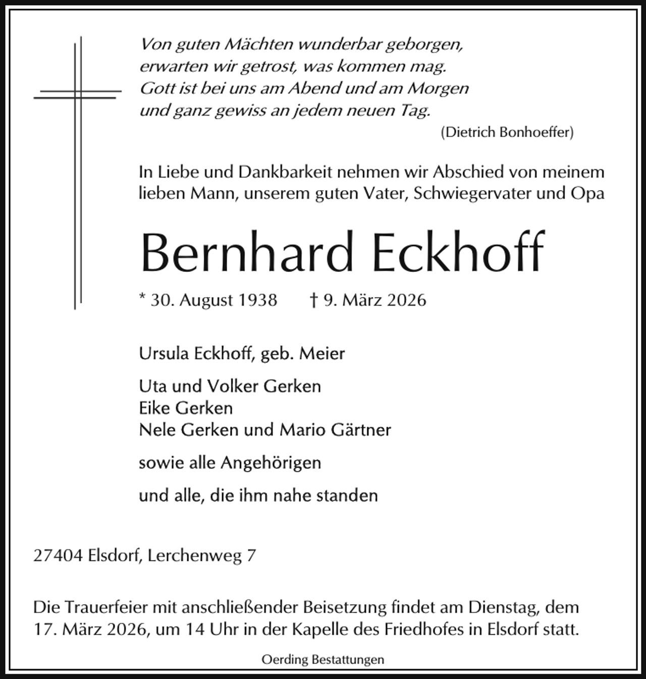 <p>Von guten Mächten wunderbar geborgen,<br />erwarten wir getrost, was kommen mag.<br />Gott ist bei uns am Abend und am Morgen<br />und ganz gewiss an jedem neuen Tag.<br />(Dietrich Bonhoeffer)</p><p>In Liebe und Dankbarkeit nehmen wir Abschied von meinem<br />lieben Mann, unserem guten Vater, Schwiegervater und Opa</p><p>Bernhard Eckhoff<br />* 30. August 1938</p><p>† 9. März 2026</p><p>27404 Elsdorf, Lerchenweg 7<br />Die Trauerfeier mit anschließender Beisetzung findet am Dienstag, dem<br />17. März 2026, um 14 Uhr in der Kapelle des Friedhofes in Elsdorf statt.<br />Oerding Bestattungen</p>