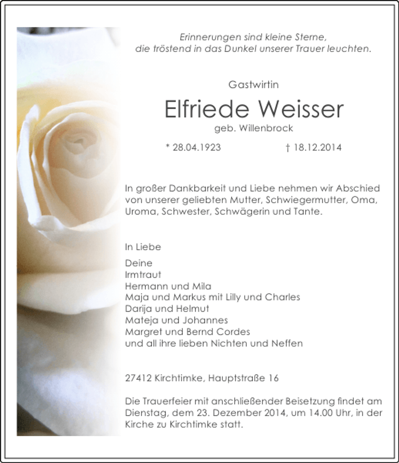 <p>Erinnerungen sind kleine Sterne,<br />die tröstend in das Dunkel unserer Trauer leuchten.</p><p>Gastwirtin</p><p>Elfriede Weisser<br />geb. Willenbrock</p><p>* 28.04.1923</p><p>† 18.12.2014</p><p>In großer Dankbarkeit und Liebe nehmen wir Abschied<br />von unserer geliebten Mutter, Schwiegermutter, Oma,<br />Uroma, Schwester, Schwägerin und Tante.<br />In Liebe<br />Deine<br />Irmtraut<br />Hermann und Mila<br />Maja und Markus mit Lilly und Charles<br />Darija und Helmut<br />Mateja und Johannes<br />Margret und Bernd Cordes<br />und all ihre lieben Nichten und Neffen<br />27412 Kirchtimke, Hauptstraße 16<br />Die Trauerfeier mit anschließender Beisetzung ﬁndet am<br />Dienstag, dem 23. Dezember 2014, um 14.00 Uhr, in der<br />Kirche zu Kirchtimke statt.</p>