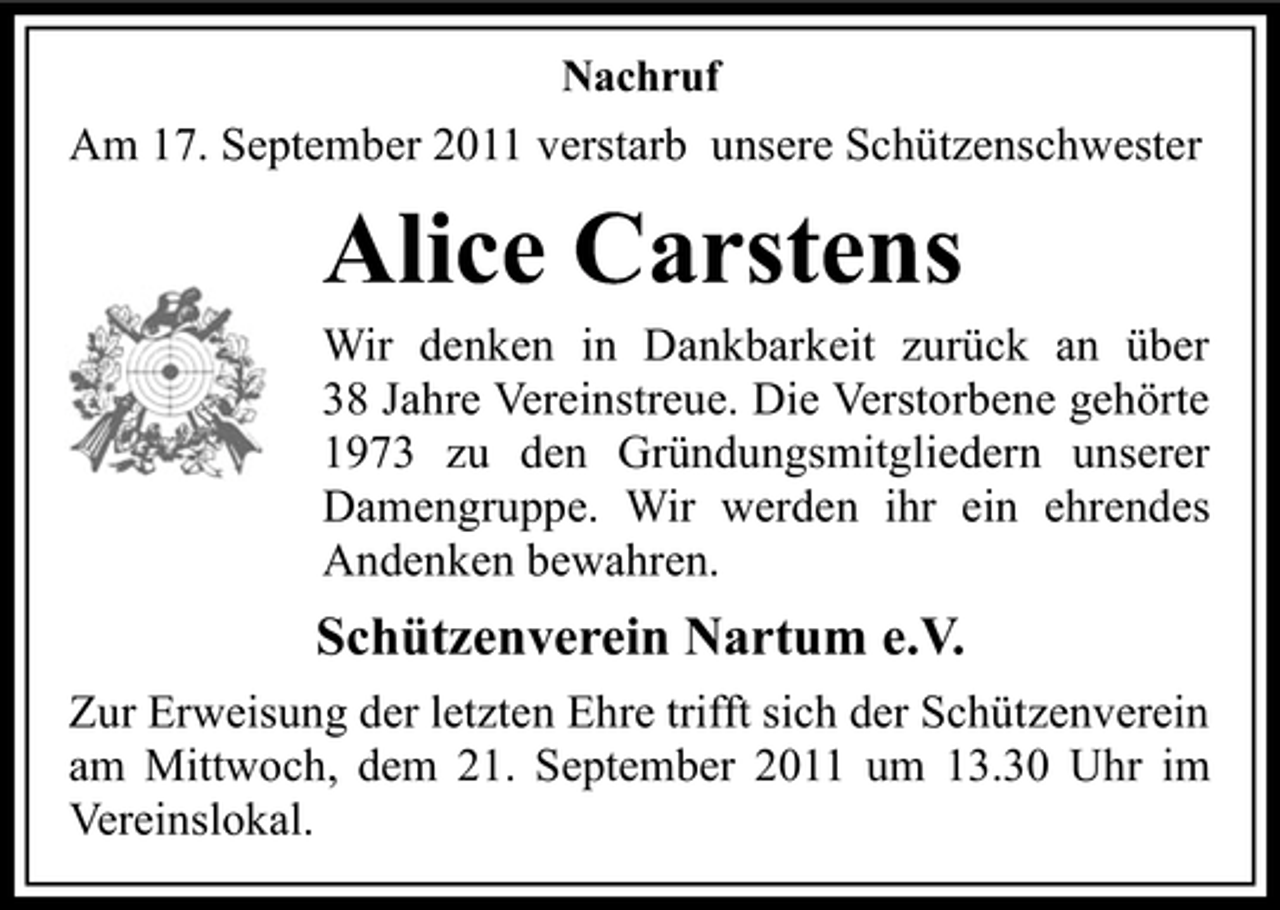 <p>Nachruf</p><p>Am 17. September 2011 verstarb unsere Schützenschwester</p><p>Alice Carstens<br />Wir denken in Dankbarkeit zurück an über<br />38 Jahre Vereinstreue. Die Verstorbene gehörte<br />1973 zu den Gründungsmitgliedern unserer<br />Damengruppe. Wir werden ihr ein ehrendes<br />Andenken bewahren.</p><p>Schützenverein Nartum e.V.<br />Zur Erweisung der letzten Ehre trifft sich der Schützenverein<br />am Mittwoch, dem 21. September 2011 um 13.30 Uhr im<br />Vereinslokal.</p>