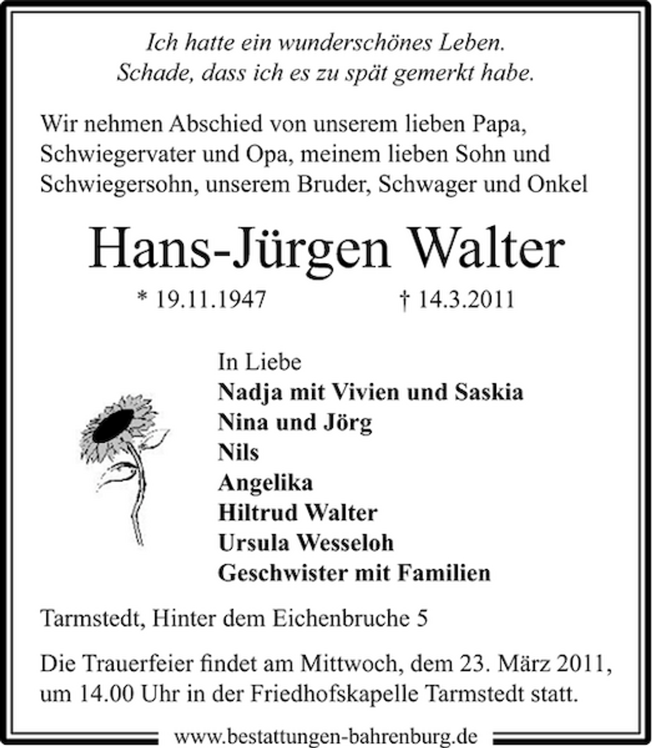 <p>Ich hatte ein wunderschönes Leben. Schade, dass ich es zu spät gemerkt habe. Wir nehmen Abschied von unserem lieben Papa, Schwiegervater und Opa, meinem lieben Sohn und Schwiegersohn, unserem Bruder, Schwager und Onkel</p>
<p>Hans-Jürgen Walter<br />* 19.11.1947</p>
<p>† 14.3.2011</p>
<p>In Liebe Nadja mit Vivien und Saskia Nina und Jörg Nils Angelika Hiltrud Walter Ursula Wesseloh Geschwister mit Familien Tarmstedt, Hinter dem Eichenbruche 5 Die Trauerfeier ﬁndet am Mittwoch, dem 23. März 2011, um 14.00 Uhr in der Friedhofskapelle Tarmstedt statt.<br />www.bestattungen-bahrenburg.de</p>