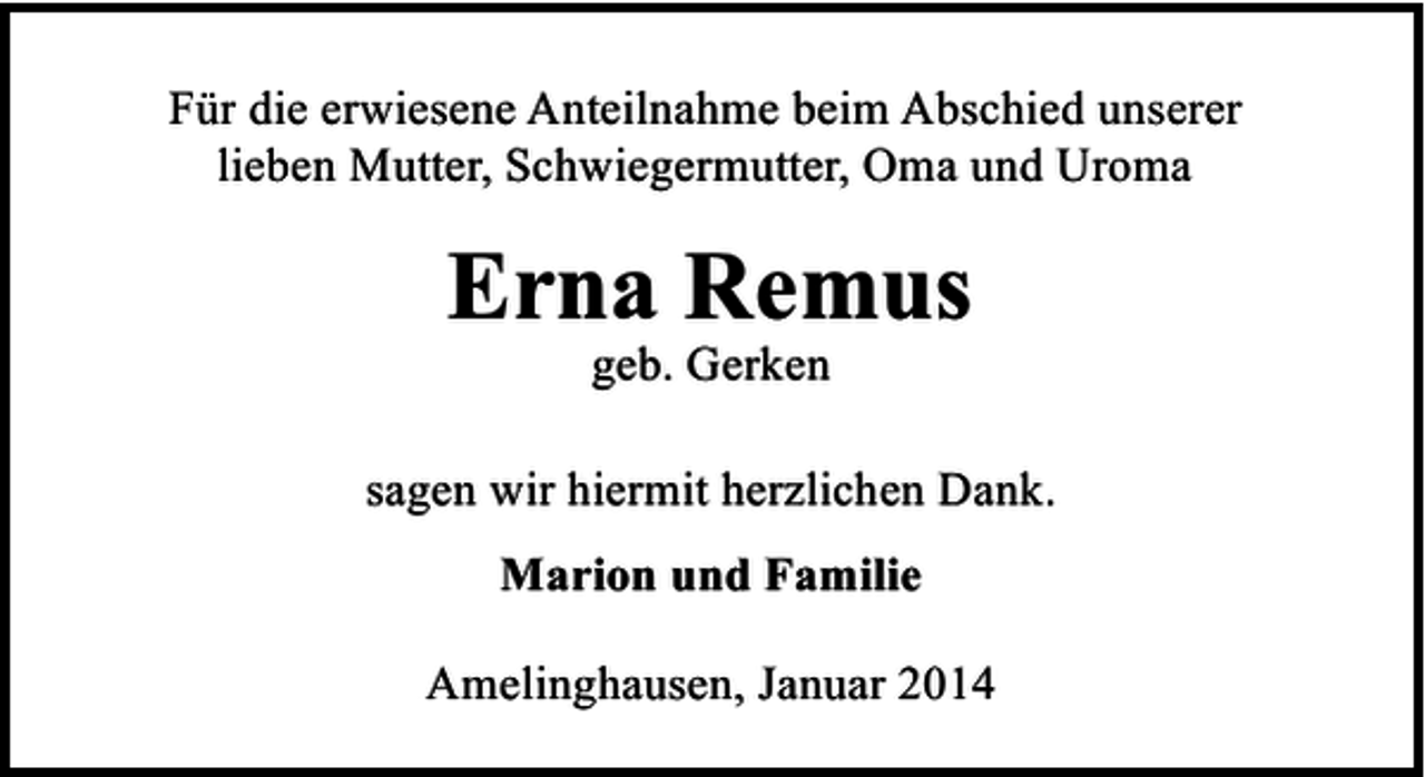 <p>Für die erwiesene Anteilnahme beim Abschied unserer<br />lieben Mutter, Schwiegermutter, Oma und Uroma</p><p>Erna Remus<br />geb. Gerken</p><p>sagen wir hiermit herzlichen Dank.<br />Marion und Familie<br />Amelinghausen, Januar 2014</p>