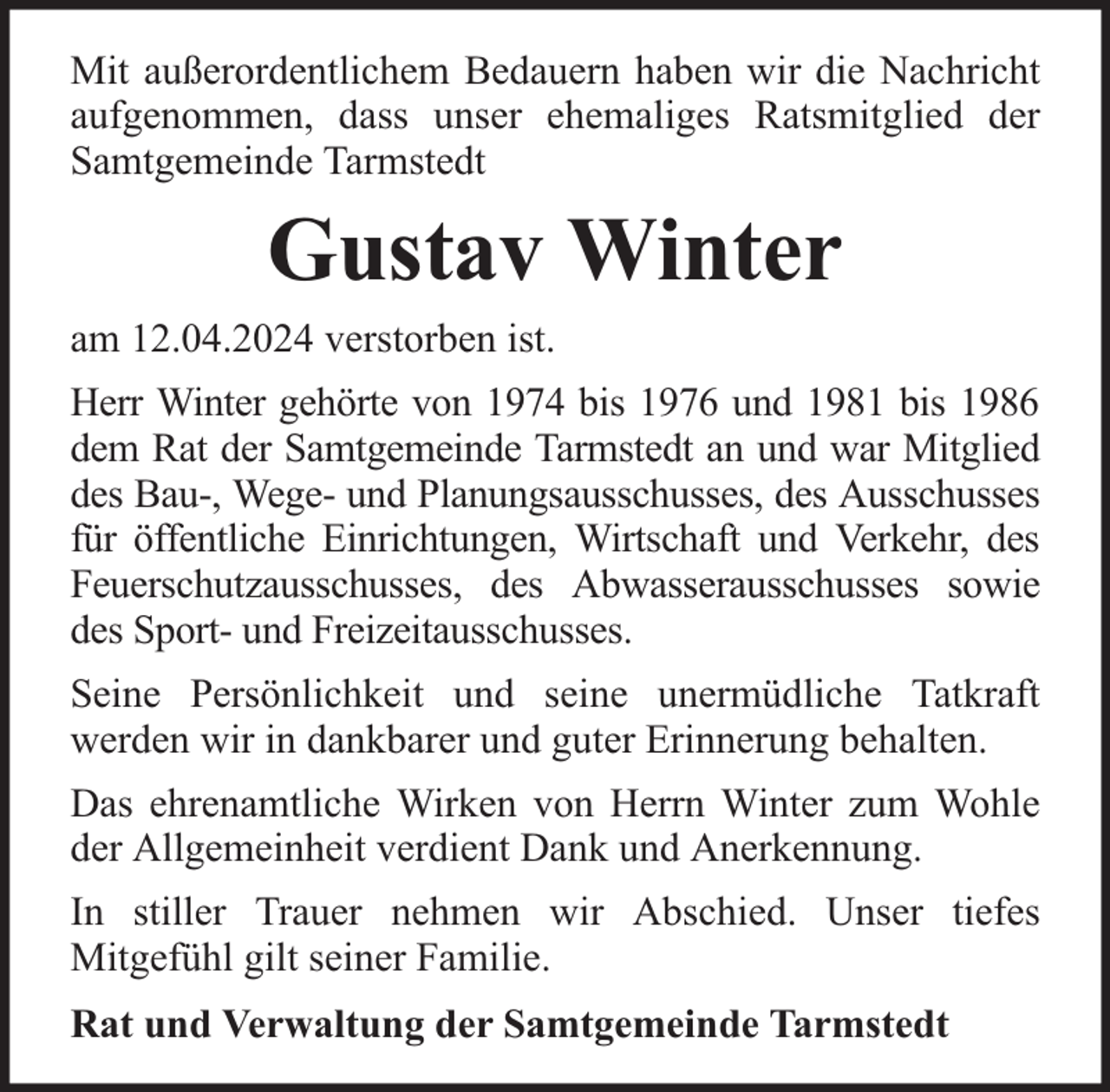 <p>Mit außerordentlichem Bedauern haben wir die Nachricht<br />aufgenommen, dass unser ehemaliges Ratsmitglied der<br />Samtgemeinde Tarmstedt</p><p>Gustav Winter<br />am 12.04.2024 verstorben ist.<br />Herr Winter gehörte von 1974 bis 1976 und 1981 bis 1986<br />dem Rat der Samtgemeinde Tarmstedt an und war Mitglied<br />des Bau-, Wege- und Planungsausschusses, des Ausschusses<br />für öffentliche Einrichtungen, Wirtschaft und Verkehr, des<br />Feuerschutzausschusses, des Abwasserausschusses sowie<br />des Sport- und Freizeitausschusses.<br />Seine Persönlichkeit und seine unermüdliche Tatkraft<br />werden wir in dankbarer und guter Erinnerung behalten.<br />Das ehrenamtliche Wirken von Herrn Winter zum Wohle<br />der Allgemeinheit verdient Dank und Anerkennung.<br />In stiller Trauer nehmen wir Abschied. Unser tiefes<br />Mitgefühl gilt seiner Familie.<br />Rat und Verwaltung der Samtgemeinde Tarmstedt</p>