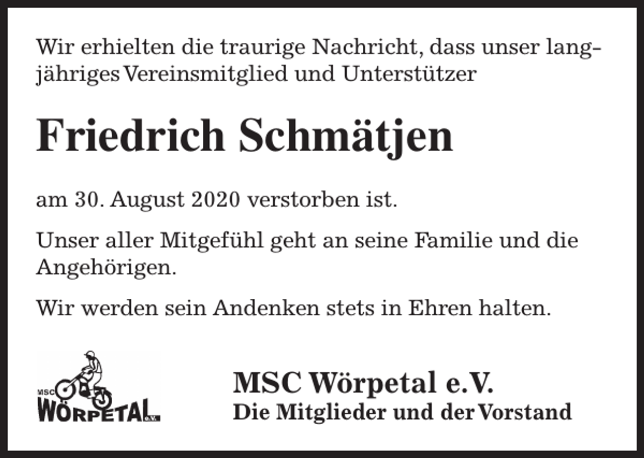 <p>Wir erhielten die traurige Nachricht, dass unser langjähriges Vereinsmitglied und Unterstützer</p><p>Friedrich Schmätjen<br />am 30. August 2020 verstorben ist.<br />Unser aller Mitgefühl geht an seine Familie und die<br />Angehörigen.<br />Wir werden sein Andenken stets in Ehren halten.</p><p>MSC Wörpetal e.V.</p><p>Die Mitglieder und der Vorstand</p>
