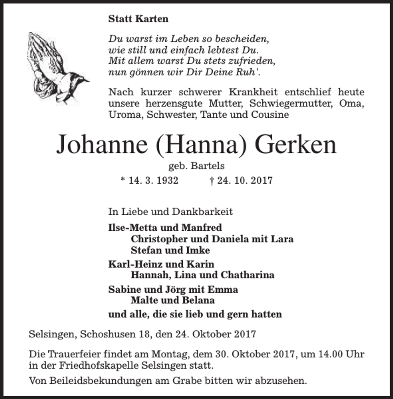 <p>Statt Karten<br />Du warst im Leben so bescheiden,<br />wie still und einfach lebtest Du.<br />Mit allem warst Du stets zufrieden,<br />nun gönnen wir Dir Deine Ruh'.<br />Nach kurzer schwerer Krankheit entschlief heute<br />unsere herzensgute Mutter, Schwiegermutter, Oma,<br />Uroma, Schwester, Tante und Cousine</p><p>Johanne (Hanna) Gerken<br />geb. Bartels</p><p>* 14. 3. 1932</p><p>† 24. 10. 2017</p><p>In Liebe und Dankbarkeit<br />Ilse-Metta und Manfred<br />Christopher und Daniela mit Lara<br />Stefan und Imke<br />Karl-Heinz und Karin<br />Hannah, Lina und Chatharina<br />Sabine und Jörg mit Emma<br />Malte und Belana<br />und alle, die sie lieb und gern hatten<br />Selsingen, Schoshusen 18, den 24. Oktober 2017<br />Die Trauerfeier findet am Montag, dem 30. Oktober 2017, um 14.00 Uhr<br />in der Friedhofskapelle Selsingen statt.<br />Von Beileidsbekundungen am Grabe bitten wir abzusehen.</p>