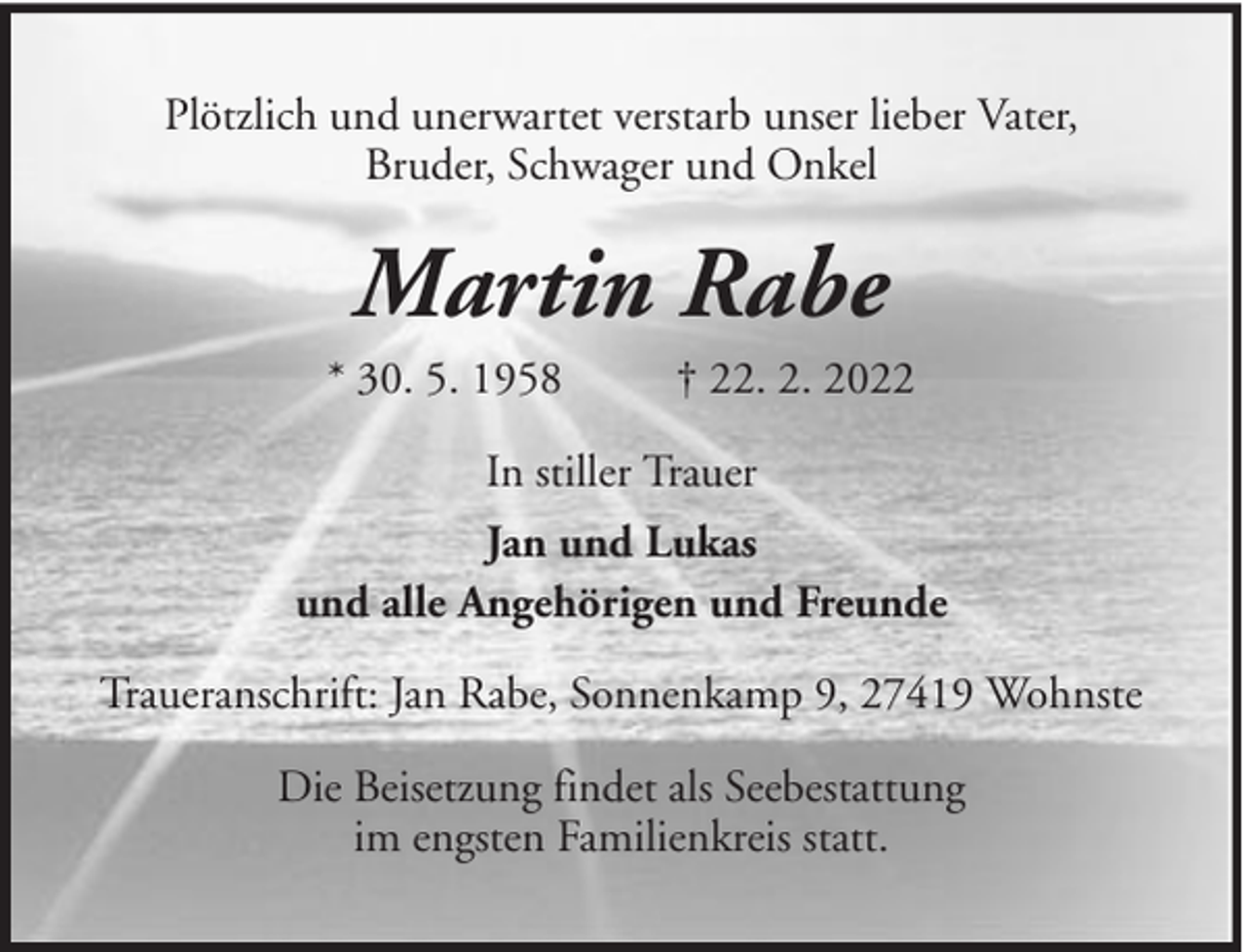 <p>Plötzlich und unerwartet verstarb unser lieber Vater,<br />Bruder, Schwager und Onkel</p><p>Martin Rabe<br />* 30. 5. 1958</p><p>† 22. 2. 2022</p><p>In stiller Trauer<br />Jan und Lukas<br />und alle Angehörigen und Freunde<br />Traueranschrift: Jan Rabe, Sonnenkamp 9, 27419 Wohnste<br />Die Beisetzung findet als Seebestattung<br />im engsten Familienkreis statt.</p>