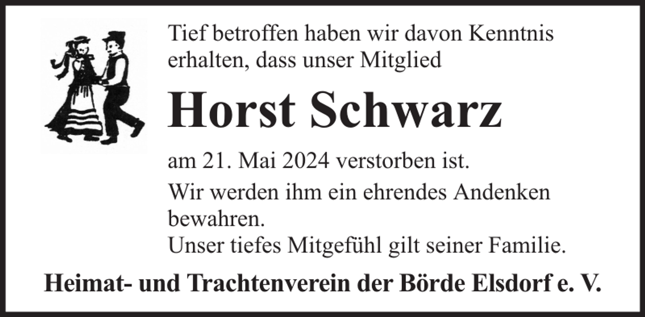 <p>Tief betroffen haben wir davon Kenntnis<br />erhalten, dass unser Mitglied</p><p>Horst Schwarz</p><p>am 21. Mai 2024 verstorben ist.<br />Wir werden ihm ein ehrendes Andenken<br />bewahren.<br />Unser tiefes Mitgefühl gilt seiner Familie.</p><p>Heimat- und Trachtenverein der Börde Elsdorf e. V.</p>