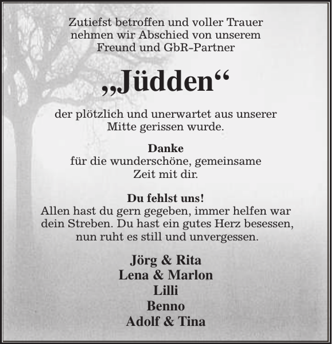 <p>Zutiefst betroffen und voller Trauer<br />nehmen wir Abschied von unserem<br />Freund und GbR-Partner</p><p>„Jüdden“<br />der plötzlich und unerwartet aus unserer<br />Mitte gerissen wurde.<br />Danke<br />für die wunderschöne, gemeinsame<br />Zeit mit dir.<br />Du fehlst uns!<br />Allen hast du gern gegeben, immer helfen war<br />dein Streben. Du hast ein gutes Herz besessen,<br />nun ruht es still und unvergessen.</p><p>Jörg &amp; Rita<br />Lena &amp; Marlon<br />Lilli<br />Benno<br />Adolf &amp; Tina</p>