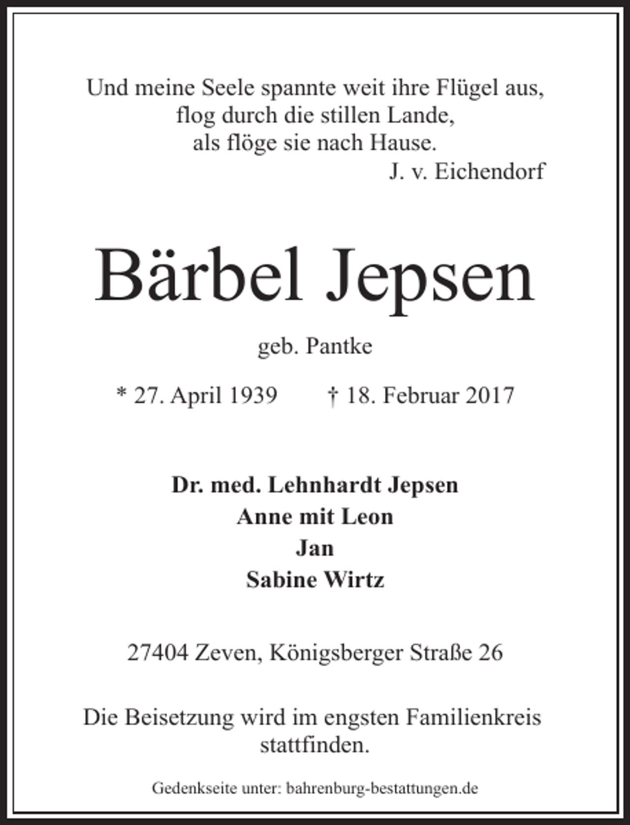 <p>Und meine Seele spannte weit ihre Flügel aus,<br />flog durch die stillen Lande,<br />als flöge sie nach Hause.<br />J. v. Eichendorf</p>
<p>Bärbel Jepsen<br />geb. Pantke<br />* 27. April 1939</p>
<p>† 18. Februar 2017</p>
<p>Dr. med. Lehnhardt Jepsen<br />Anne mit Leon<br />Jan<br />Sabine Wirtz<br />27404 Zeven, Königsberger Straße 26<br />Die Beisetzung wird im engsten Familienkreis<br />stattfinden.<br />Gedenkseite unter: bahrenburg-bestattungen.de</p>