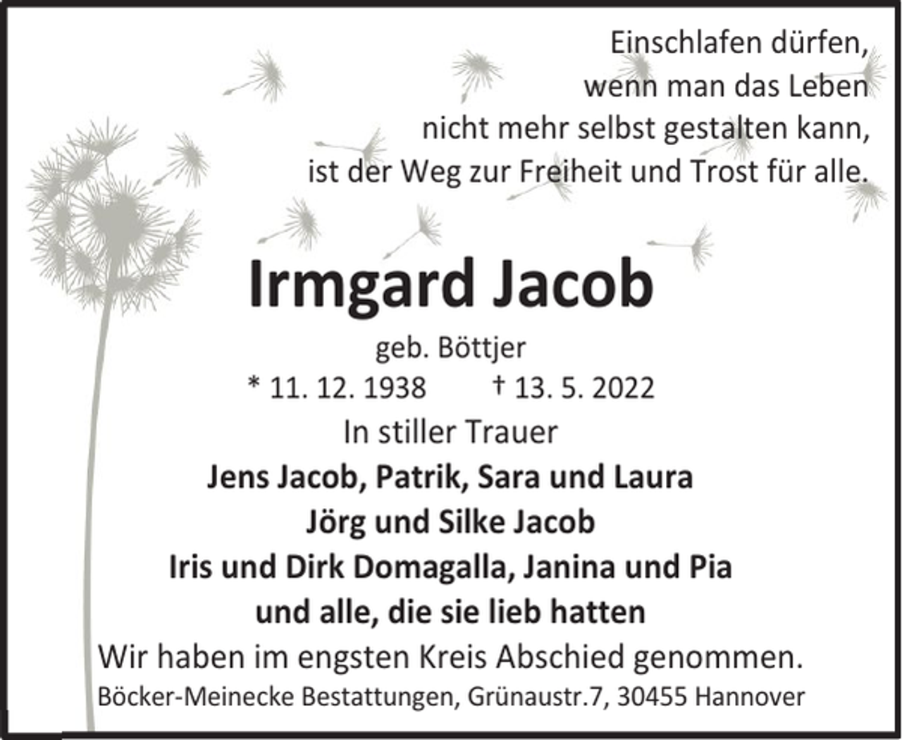 <p>Einschlafen dürfen,<br />wenn man das Leben<br />nicht mehr selbst gestalten kann,<br />ist der Weg zur Freiheit und Trost für alle.</p><p>Irmgard Jacob<br />geb. Böttjer<br />* 11. 12. 1938<br />† 13. 5. 2022</p><p>In stiller Trauer<br />Jens Jacob, Patrik, Sara und Laura<br />Jörg und Silke Jacob<br />Iris und Dirk Domagalla, Janina und Pia<br />und alle, die sie lieb hatten<br />Wir haben im engsten Kreis Abschied genommen.<br />Böcker-Meinecke Bestattungen, Grünaustr.7, 30455 Hannover</p>