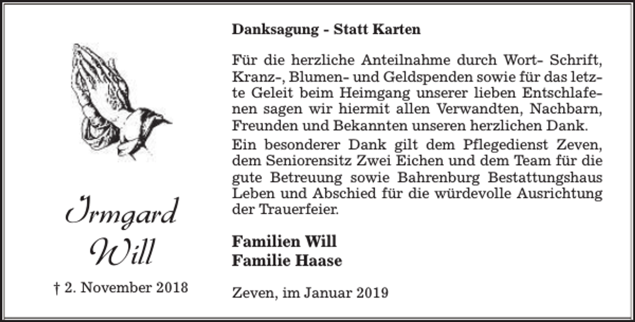 <p>Danksagung - Statt Karten</p><p>Irmgard<br />Will<br />† 2. November 2018</p><p>Für die herzliche Anteilnahme durch Wort- Schrift,<br />Kranz-, Blumen- und Geldspenden sowie für das letzte Geleit beim Heimgang unserer lieben Entschlafenen sagen wir hiermit allen Verwandten, Nachbarn,<br />Freunden und Bekannten unseren herzlichen Dank.<br />Ein besonderer Dank gilt dem Pflegedienst Zeven,<br />dem Seniorensitz Zwei Eichen und dem Team für die<br />gute Betreuung sowie Bahrenburg Bestattungshaus<br />Leben und Abschied für die würdevolle Ausrichtung<br />der Trauerfeier.</p><p>Familien Will<br />Familie Haase<br />Zeven, im Januar 2019</p>