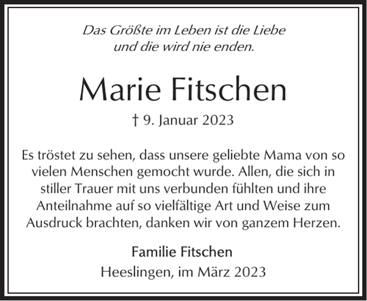 <p>Das Größte im Leben ist die Liebe<br />und die wird nie enden.</p><p>Marie Fitschen<br />† 9. Januar 2023<br />Es tröstet zu sehen, dass unsere geliebte Mama von so<br />vielen Menschen gemocht wurde. Allen, die sich in<br />stiller Trauer mit uns verbunden fühlten und ihre<br />Anteilnahme auf so vielfältige Art und Weise zum<br />Ausdruck brachten, danken wir von ganzem Herzen.</p><p>Heeslingen, im März 2023</p>