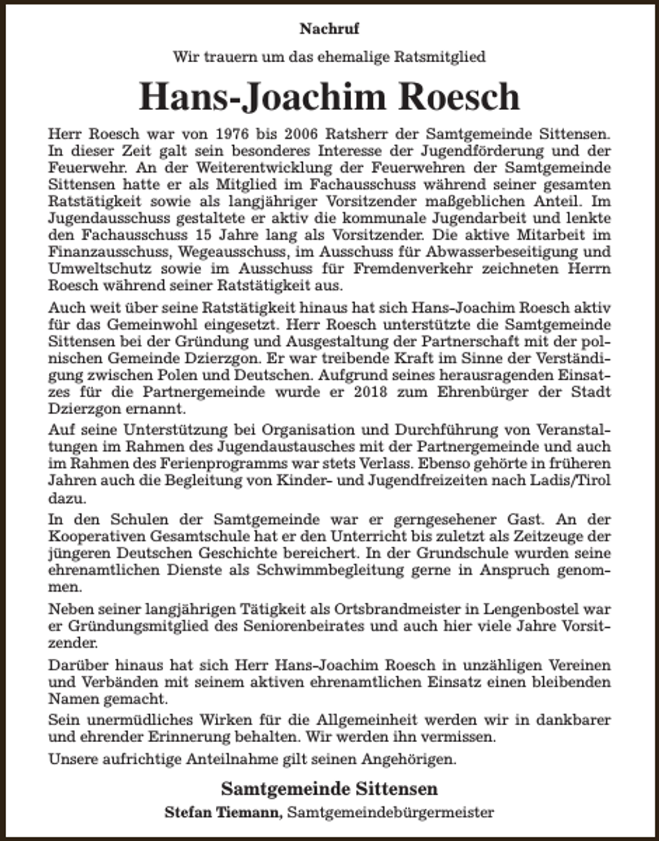<p>Nachruf<br />Wir trauern um das ehemalige Ratsmitglied</p><p>Hans-Joachim Roesch</p><p>Herr Roesch war von 1976 bis 2006 Ratsherr der Samtgemeinde Sittensen.<br />In dieser Zeit galt sein besonderes Interesse der Jugendförderung und der<br />Feuerwehr. An der Weiterentwicklung der Feuerwehren der Samtgemeinde<br />Sittensen hatte er als Mitglied im Fachausschuss während seiner gesamten<br />Ratstätigkeit sowie als langjähriger Vorsitzender maßgeblichen Anteil. Im<br />Jugendausschuss gestaltete er aktiv die kommunale Jugendarbeit und lenkte<br />den Fachausschuss 15 Jahre lang als Vorsitzender. Die aktive Mitarbeit im<br />Finanzausschuss, Wegeausschuss, im Ausschuss für Abwasserbeseitigung und<br />Umweltschutz sowie im Ausschuss für Fremdenverkehr zeichneten Herrn<br />Roesch während seiner Ratstätigkeit aus.<br />Auch weit über seine Ratstätigkeit hinaus hat sich Hans-Joachim Roesch aktiv<br />für das Gemeinwohl eingesetzt. Herr Roesch unterstützte die Samtgemeinde<br />Sittensen bei der Gründung und Ausgestaltung der Partnerschaft mit der polnischen Gemeinde Dzierzgon. Er war treibende Kraft im Sinne der Verständigung zwischen Polen und Deutschen. Aufgrund seines herausragenden Einsatzes für die Partnergemeinde wurde er 2018 zum Ehrenbürger der Stadt<br />Dzierzgon ernannt.<br />Auf seine Unterstützung bei Organisation und Durchführung von Veranstaltungen im Rahmen des Jugendaustausches mit der Partnergemeinde und auch<br />im Rahmen des Ferienprogramms war stets Verlass. Ebenso gehörte in früheren<br />Jahren auch die Begleitung von Kinder- und Jugendfreizeiten nach Ladis/Tirol<br />dazu.<br />In den Schulen der Samtgemeinde war er gerngesehener Gast. An der<br />Kooperativen Gesamtschule hat er den Unterricht bis zuletzt als Zeitzeuge der<br />jüngeren Deutschen Geschichte bereichert. In der Grundschule wurden seine<br />ehrenamtlichen Dienste als Schwimmbegleitung gerne in Anspruch genommen.<br />Neben seiner langjährigen Tätigkeit als Ortsbrandmeister in Lengenbostel war<br />er Gründungsmitglied des Seniorenbeirates und auch hier viele Jahre Vorsitzender.<br />Darüber hinaus hat sich Herr Hans-Joachim Roesch in unzähligen Vereinen<br />und Verbänden mit seinem aktiven ehrenamtlichen Einsatz einen bleibenden<br />Namen gemacht.<br />Sein unermüdliches Wirken für die Allgemeinheit werden wir in dankbarer<br />und ehrender Erinnerung behalten. Wir werden ihn vermissen.<br />Unsere aufrichtige Anteilnahme gilt seinen Angehörigen.</p><p>Samtgemeinde Sittensen<br />Stefan Tiemann, Samtgemeindebürgermeister</p>