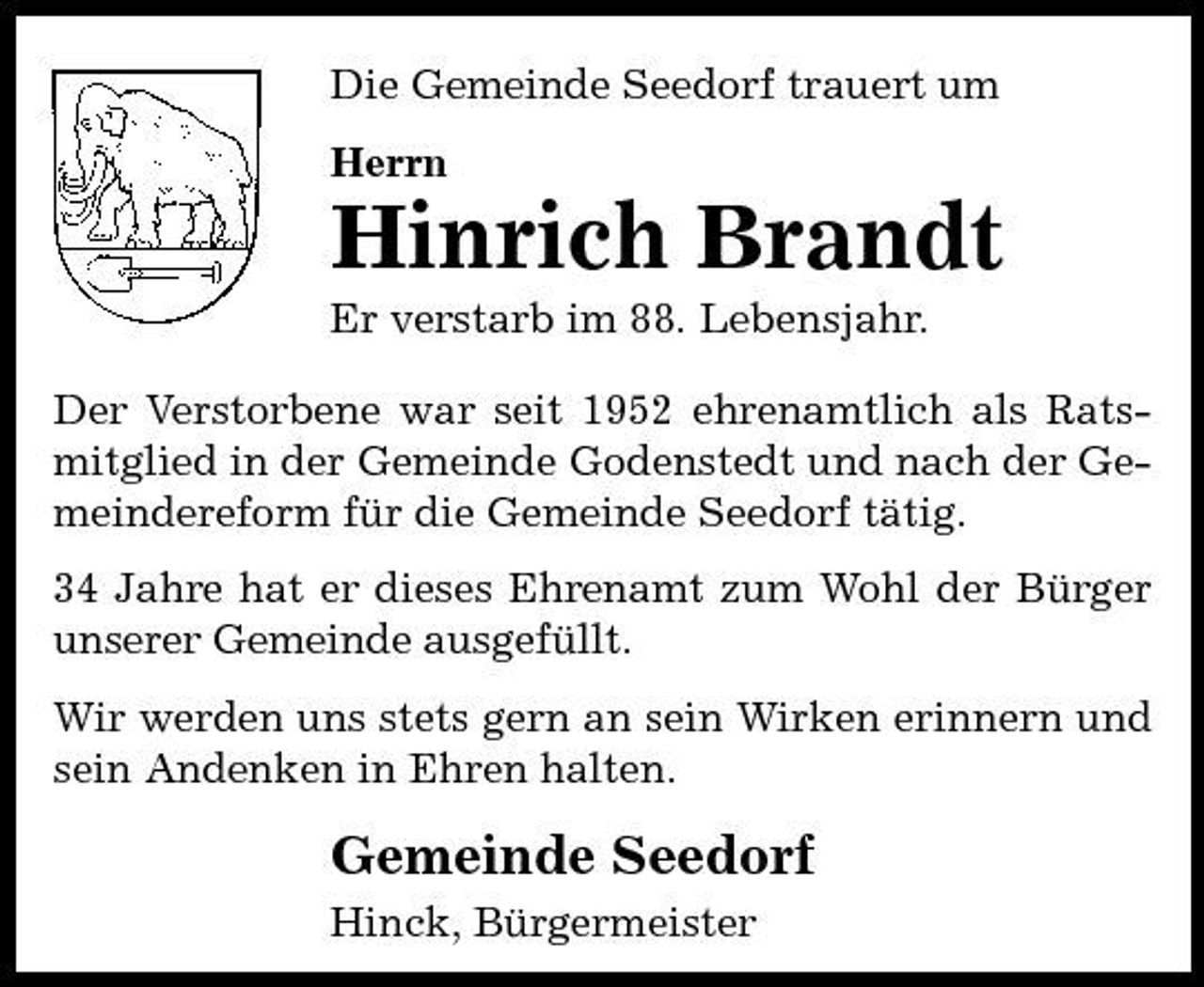 <p>Die Gemeinde Seedorf trauert um Herrn</p><p>Hinrich Brandt<br />Er verstarb im 88. Lebensjahr. Der Verstorbene war seit 1952 ehrenamtlich als Ratsmitglied in der Gemeinde Godenstedt und nach der Gemeindereform für die Gemeinde Seedorf tätig. 34 Jahre hat er dieses Ehrenamt zum Wohl der Bürger unserer Gemeinde ausgefüllt. Wir werden uns stets gern an sein Wirken erinnern und sein Andenken in Ehren halten.</p><p>Gemeinde Seedorf<br />Hinck, Bürgermeister</p>