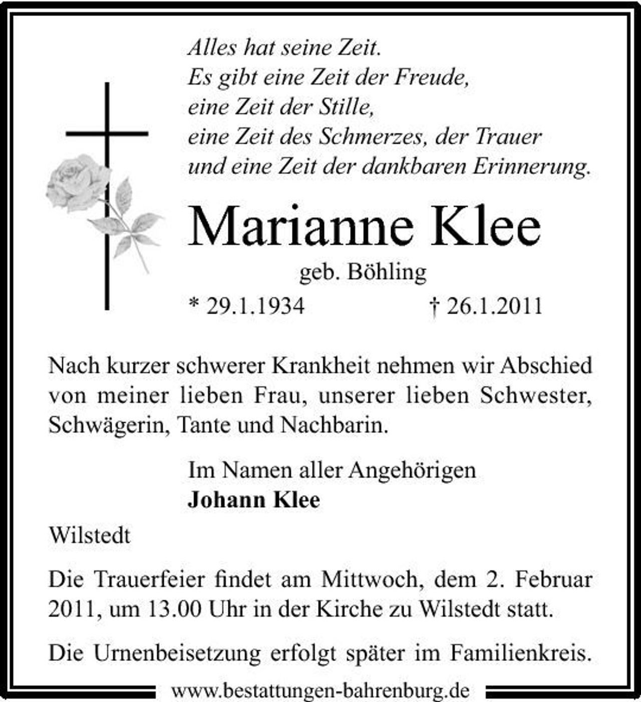 <p>Alles hat seine Zeit. Es gibt eine Zeit der Freude, eine Zeit der Stille, eine Zeit des Schmerzes, der Trauer und eine Zeit der dankbaren Erinnerung.</p><p>Marianne Klee<br />geb. Böhling * 29.1.1934 † 26.1.2011 Nach kurzer schwerer Krankheit nehmen wir Abschied von meiner lieben Frau, unserer lieben Schwester, Schwägerin, Tante und Nachbarin. Im Namen aller Angehörigen Johann Klee Wilstedt Die Trauerfeier ﬁndet am Mittwoch, dem 2. Februar 2011, um 13.00 Uhr in der Kirche zu Wilstedt statt. Die Urnenbeisetzung erfolgt später im Familienkreis.<br />www.bestattungen-bahrenburg.de</p>