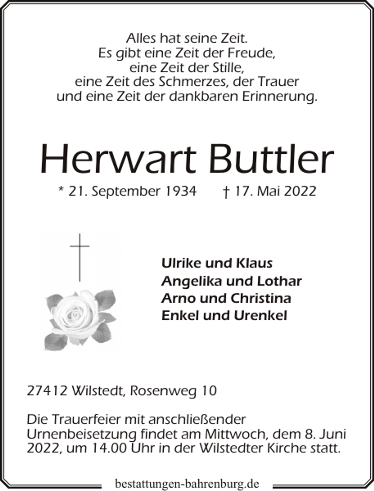 <p>Alles hat seine Zeit.<br />Es gibt eine Zeit der Freude,<br />eine Zeit der Stille,<br />eine Zeit des Schmerzes, der Trauer<br />und eine Zeit der dankbaren Erinnerung.</p><p>Herwart Buttler<br />* 21. September 1934</p><p>† 17. Mai 2022</p><p>Ulrike und Klaus<br />Angelika und Lothar<br />Arno und Christina<br />Enkel und Urenkel</p><p>27412 Wilstedt, Rosenweg 10<br />Die Trauerfeier mit anschließender<br />Urnenbeisetzung findet am Mittwoch, dem 8. Juni<br />2022, um 14.00 Uhr in der Wilstedter Kirche statt.<br />bestattungen-bahrenburg.de</p>