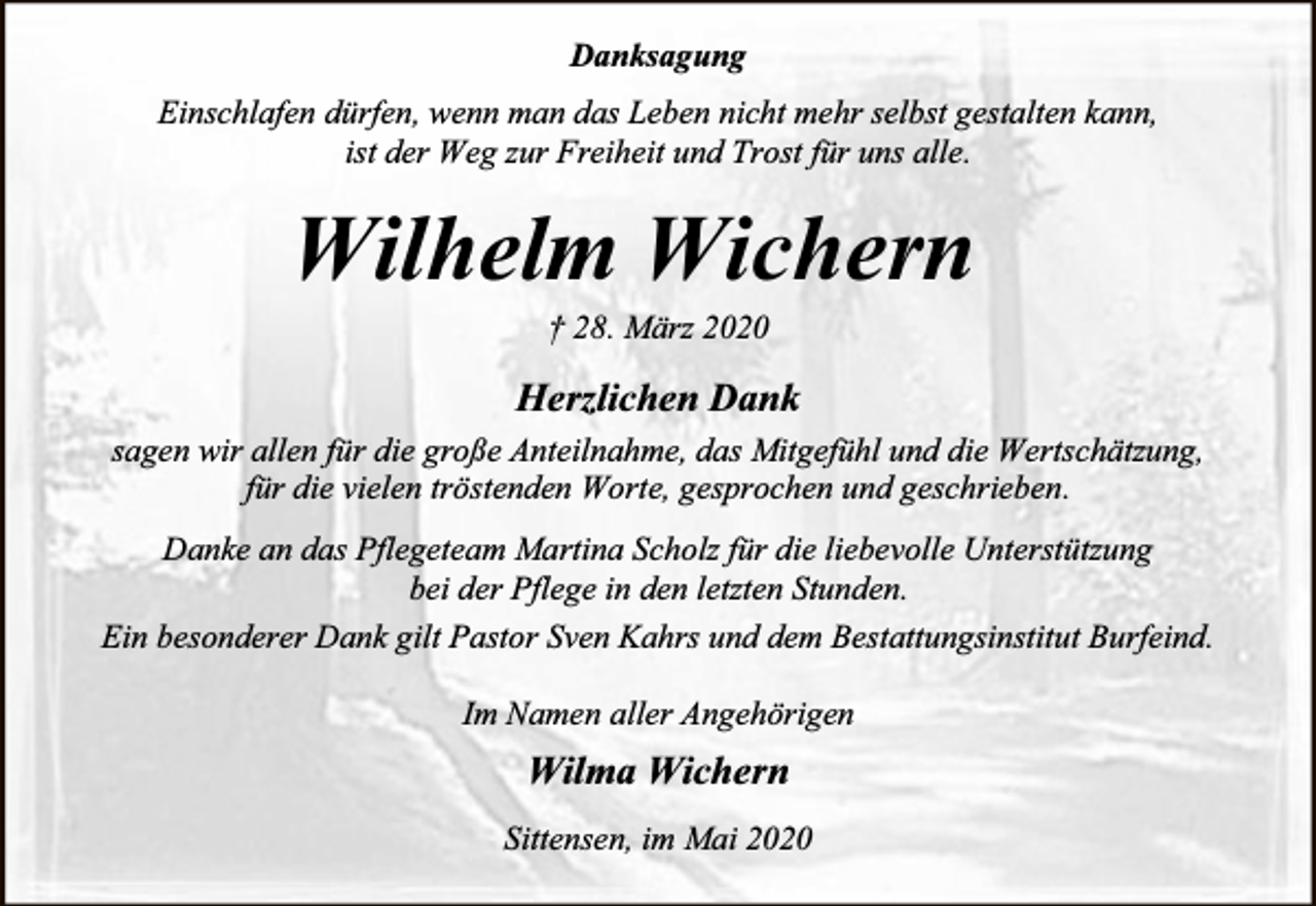 <p>Danksagung<br />Einschlafen dürfen, wenn man das Leben nicht mehr selbst gestalten kann,<br />ist der Weg zur Freiheit und Trost für uns alle.</p><p>Wilhelm Wichern<br />† 28. März 2020</p><p>Herzlichen Dank<br />sagen wir allen für die große Anteilnahme, das Mitgefühl und die Wertschätzung,<br />für die vielen tröstenden Worte, gesprochen und geschrieben.<br />Danke an das Pflegeteam Martina Scholz für die liebevolle Unterstützung<br />bei der Pflege in den letzten Stunden.<br />Ein besonderer Dank gilt Pastor Sven Kahrs und dem Bestattungsinstitut Burfeind.<br />Im Namen aller Angehörigen</p><p>Wilma Wichern<br />Sittensen, im Mai 2020</p>
