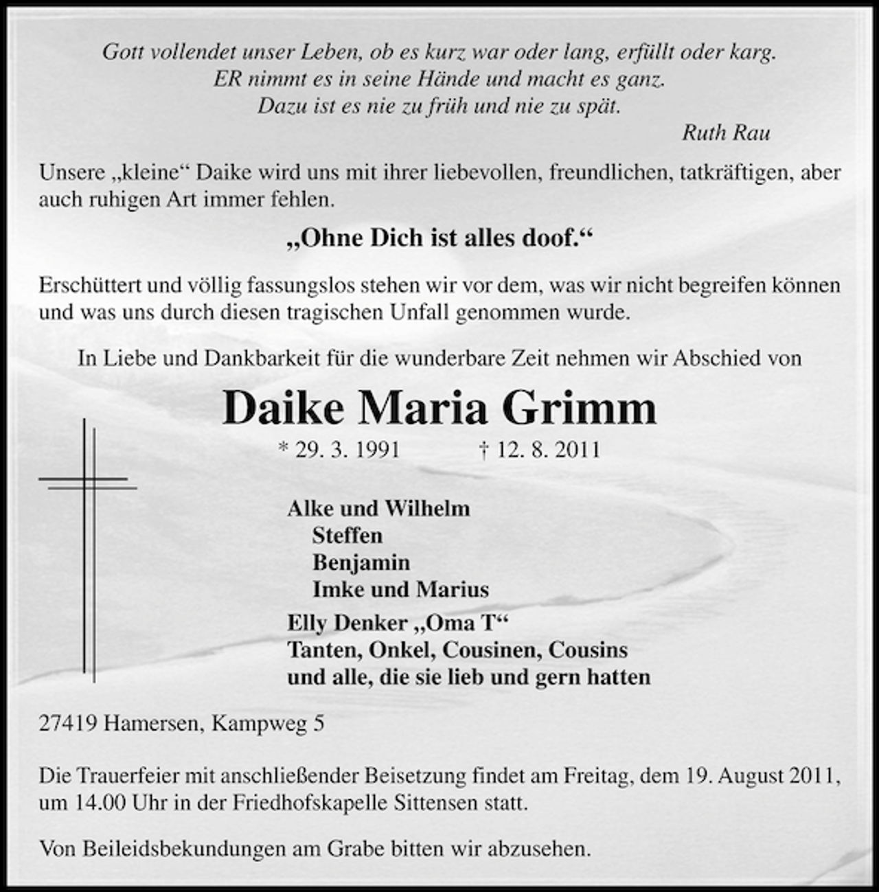 <p>Gott vollendet unser Leben, ob es kurz war oder lang, erfüllt oder karg.<br />ER nimmt es in seine Hände und macht es ganz.<br />Dazu ist es nie zu früh und nie zu spät.<br />Ruth Rau<br />Unsere „kleine“ Daike wird uns mit ihrer liebevollen, freundlichen, tatkräftigen, aber<br />auch ruhigen Art immer fehlen.</p>
<p>„Ohne Dich ist alles doof.“<br />Erschüttert und völlig fassungslos stehen wir vor dem, was wir nicht begreifen können<br />und was uns durch diesen tragischen Unfall genommen wurde.<br />In Liebe und Dankbarkeit für die wunderbare Zeit nehmen wir Abschied von</p>
<p>Daike Maria Grimm<br />* 29. 3. 1991</p>
<p>† 12. 8. 2011</p>
<p>Alke und Wilhelm<br />Steffen<br />Benjamin<br />Imke und Marius<br />Elly Denker „Oma T“<br />Tanten, Onkel, Cousinen, Cousins<br />und alle, die sie lieb und gern hatten<br />27419 Hamersen, Kampweg 5<br />Die Trauerfeier mit anschließender Beisetzung findet am Freitag, dem 19. August 2011,<br />um 14.00 Uhr in der Friedhofskapelle Sittensen statt.<br />Von Beileidsbekundungen am Grabe bitten wir abzusehen.</p>