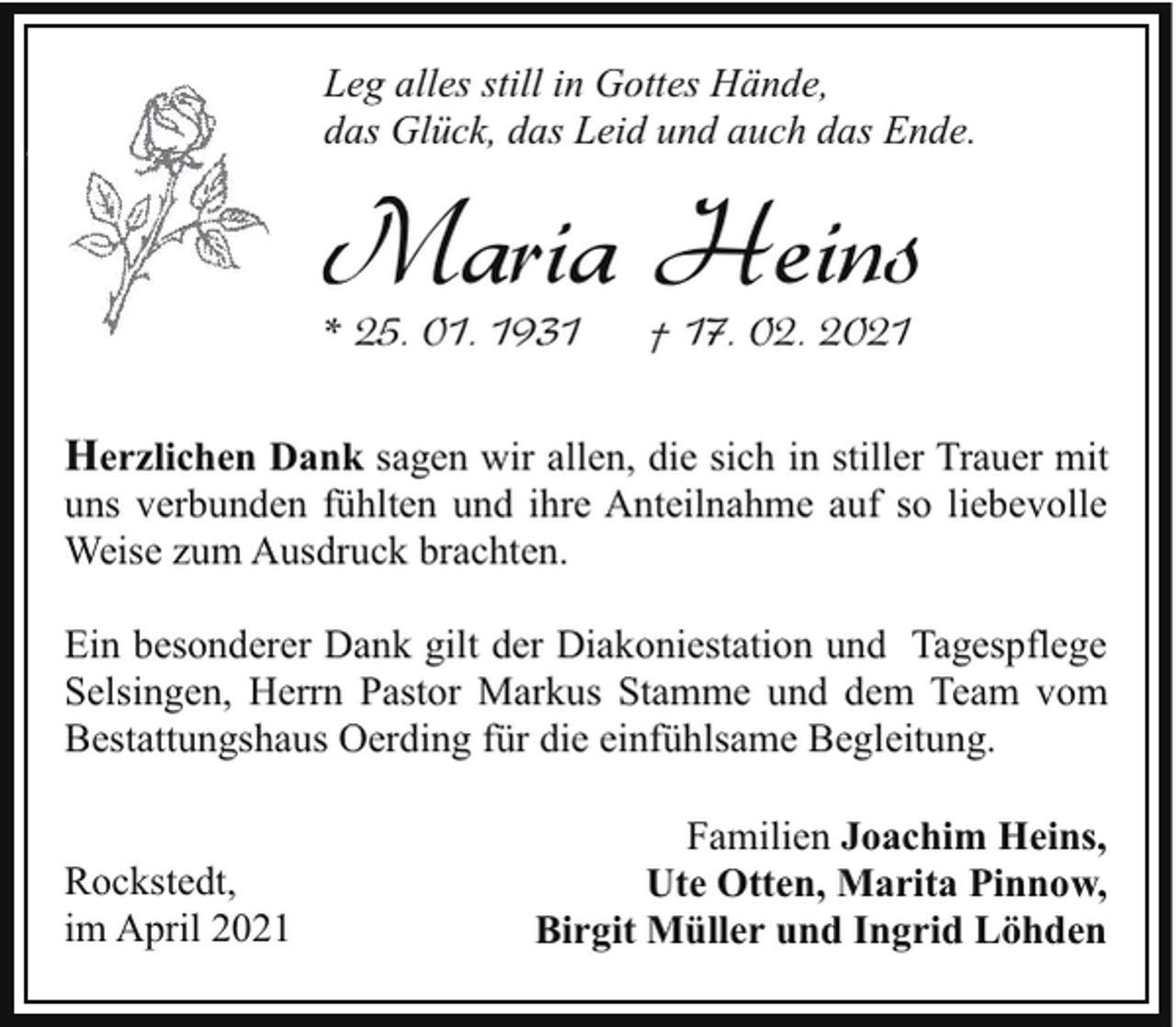 <p>Leg alles still in Gottes Hände,<br />das Glück, das Leid und auch das Ende.</p><p>Maria Heins<br />* 25. 01. 1931</p><p>† 17. 02. 2021</p><p>Herzlichen Dank sagen wir allen, die sich in stiller Trauer mit<br />uns verbunden fühlten und ihre Anteilnahme auf so liebevolle<br />Weise zum Ausdruck brachten.<br />Ein besonderer Dank gilt der Diakoniestation und Tagespflege<br />Selsingen, Herrn Pastor Markus Stamme und dem Team vom<br />Bestattungshaus Oerding für die einfühlsame Begleitung.<br />Rockstedt,<br />im April 2021</p><p>Familien Joachim Heins,<br />Ute Otten, Marita Pinnow,<br />Birgit Müller und Ingrid Löhden</p>