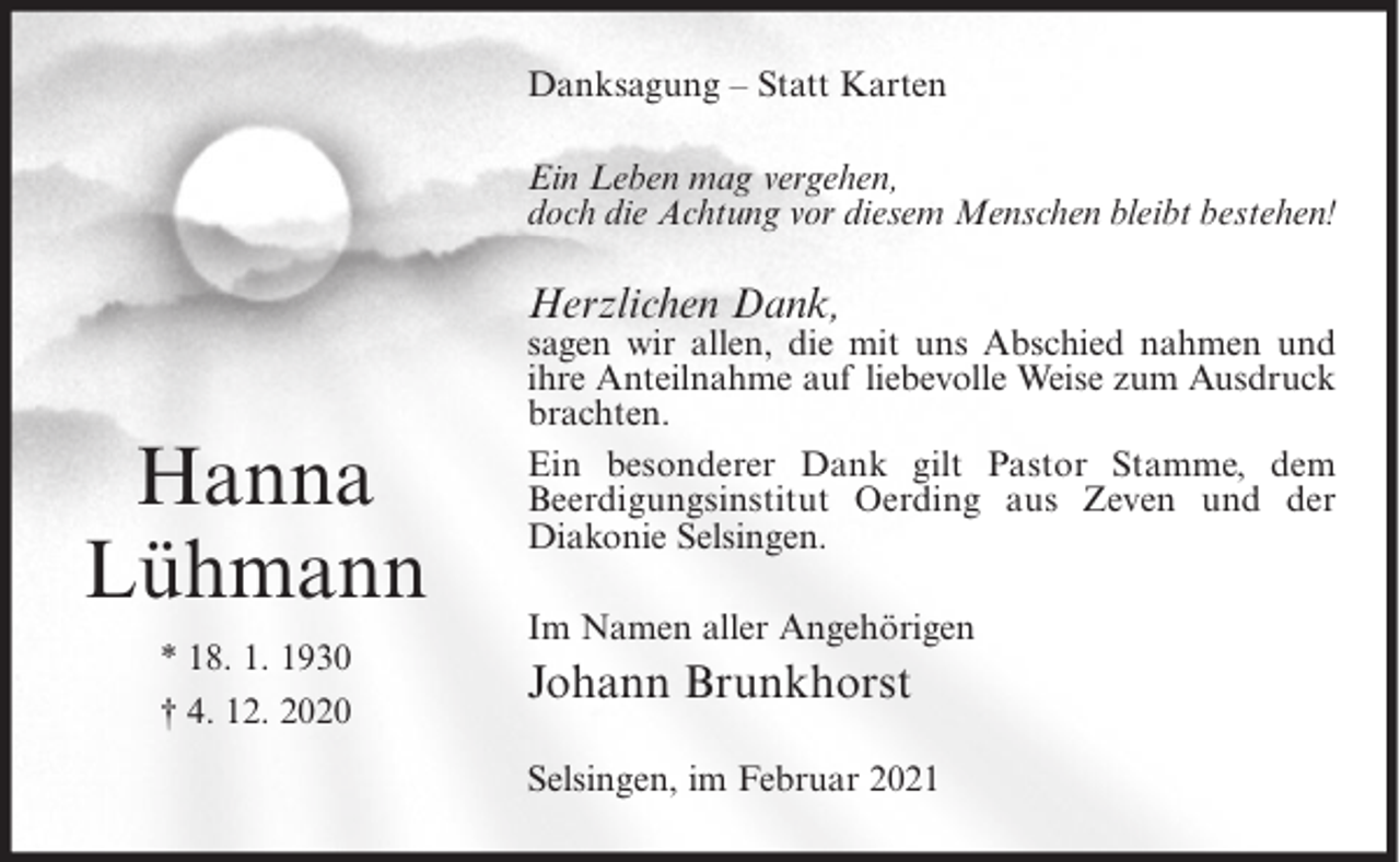 <p>Danksagung – Statt Karten<br />Ein Leben mag vergehen,<br />doch die Achtung vor diesem Menschen bleibt bestehen!</p><p>Herzlichen Dank,</p><p>Hanna<br />Lühmann<br />* 18. 1. 1930<br />† 4. 12. 2020</p><p>sagen wir allen, die mit uns Abschied nahmen und<br />ihre Anteilnahme auf liebevolle Weise zum Ausdruck<br />brachten.<br />Ein besonderer Dank gilt Pastor Stamme, dem<br />Beerdigungsinstitut Oerding aus Zeven und der<br />Diakonie Selsingen.<br />Im Namen aller Angehörigen</p><p>Johann Brunkhorst<br />Selsingen, im Februar 2021</p>