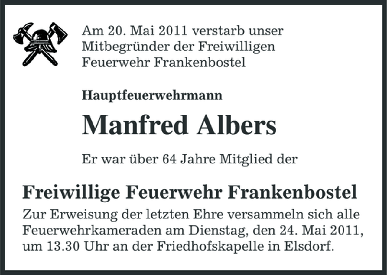 <p>Am 20. Mai 2011 verstarb unser Mitbegründer der Freiwilligen Feuerwehr Frankenbostel Hauptfeuerwehrmann</p><p>Manfred Albers<br />Er war über 64 Jahre Mitglied der</p><p>Freiwillige Feuerwehr Frankenbostel<br />Zur Erweisung der letzten Ehre versammeln sich alle Feuerwehrkameraden am Dienstag, den 24. Mai 2011, um 13.30 Uhr an der Friedhofskapelle in Elsdorf.</p>