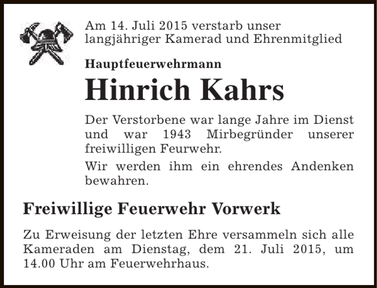 <p>Am 14. Juli 2015 verstarb unser<br />langjähriger Kamerad und Ehrenmitglied<br />Hauptfeuerwehrmann</p><p>Hinrich Kahrs<br />Der Verstorbene war lange Jahre im Dienst<br />und war 1943 Mirbegründer unserer<br />freiwilligen Feurwehr.<br />Wir werden ihm ein ehrendes Andenken<br />bewahren.</p><p>Freiwillige Feuerwehr Vorwerk<br />Zu Erweisung der letzten Ehre versammeln sich alle<br />Kameraden am Dienstag, dem 21. Juli 2015, um<br />14.00 Uhr am Feuerwehrhaus.</p>