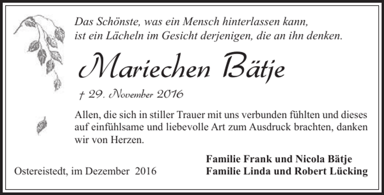 <p>Das Schönste, was ein Mensch hinterlassen kann,<br />ist ein Lächeln im Gesicht derjenigen, die an ihn denken.</p><p>Mariechen Bätje<br />† 29. November 2016</p><p>Allen, die sich in stiller Trauer mit uns verbunden fühlten und dieses<br />auf einfühlsame und liebevolle Art zum Ausdruck brachten, danken<br />wir von Herzen.<br />Ostereistedt, im Dezember 2016</p><p>Familie Frank und Nicola Bätje<br />Familie Linda und Robert Lücking</p>