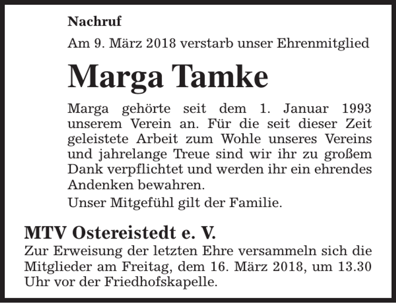 <p>Nachruf<br />Am 9. März 2018 verstarb unser Ehrenmitglied</p><p>Marga Tamke<br />Marga gehörte seit dem 1. Januar 1993<br />unserem Verein an. Für die seit dieser Zeit<br />geleistete Arbeit zum Wohle unseres Vereins<br />und jahrelange Treue sind wir ihr zu großem<br />Dank verpflichtet und werden ihr ein ehrendes<br />Andenken bewahren.<br />Unser Mitgefühl gilt der Familie.</p><p>MTV Ostereistedt e. V.</p><p>Zur Erweisung der letzten Ehre versammeln sich die<br />Mitglieder am Freitag, dem 16. März 2018, um 13.30<br />Uhr vor der Friedhofskapelle.</p>