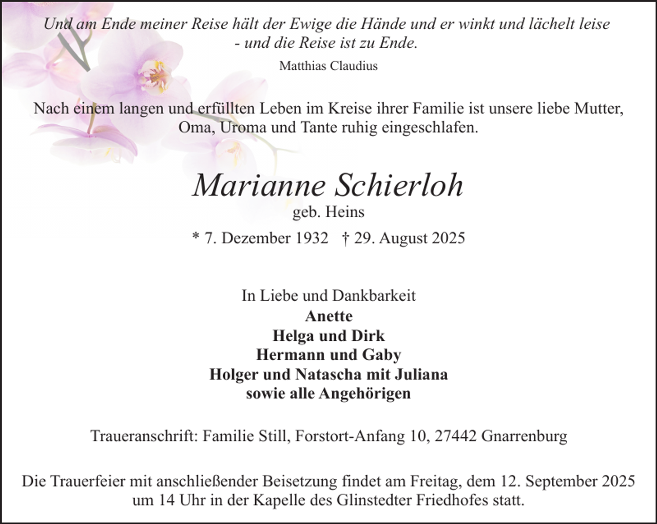<p>Und am Ende meiner Reise hält der Ewige die Hände und er winkt und lächelt leise<br />- und die Reise ist zu Ende.<br />Matthias Claudius</p><p>Nach einem langen und erfüllten Leben im Kreise ihrer Familie ist unsere liebe Mutter,<br />Oma, Uroma und Tante ruhig eingeschlafen.</p><p>Marianne Schierloh<br />geb. Heins</p><p>* 7. Dezember 1932 † 29. August 2025<br />In Liebe und Dankbarkeit<br />Anette<br />Helga und Dirk<br />Hermann und Gaby<br />Holger und Natascha mit Juliana<br />sowie alle Angehörigen<br />Traueranschrift: Familie Still, Forstort-Anfang 10, 27442 Gnarrenburg<br />Die Trauerfeier mit anschließender Beisetzung findet am Freitag, dem 12. September 2025<br />um 14 Uhr in der Kapelle des Glinstedter Friedhofes statt.</p>