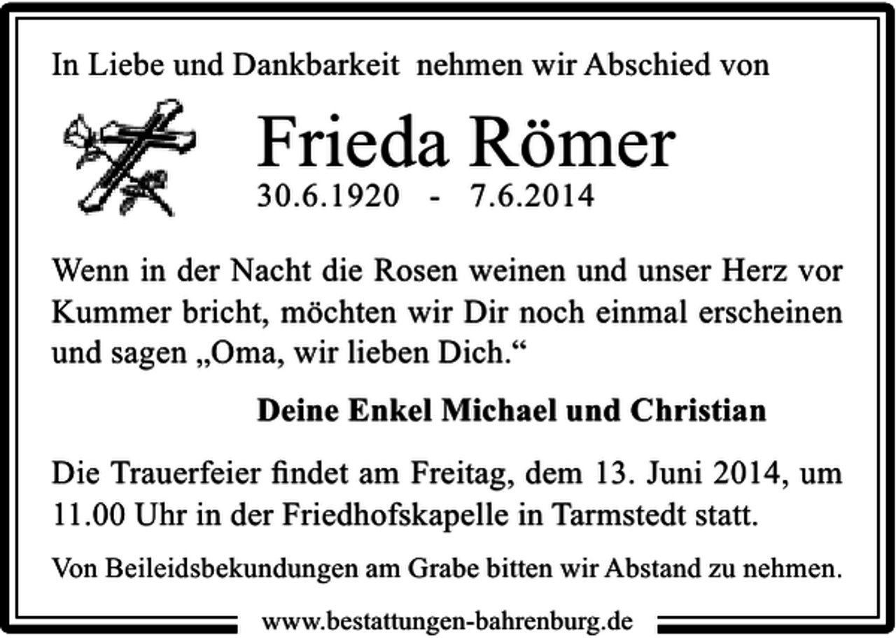 <p>In Liebe und Dankbarkeit nehmen wir Abschied von</p><p>Frieda Römer</p><p>30.6.1920 - 7.6.2014</p><p>Wenn in der Nacht die Rosen weinen und unser Herz vor<br />Kummer bricht, möchten wir Dir noch einmal erscheinen<br />und sagen „Oma, wir lieben Dich.“<br />Deine Enkel Michael und Christian<br />Die Trauerfeier ﬁndet am Freitag, dem 13. Juni 2014, um<br />11.00 Uhr in der Friedhofskapelle in Tarmstedt statt.<br />Von Beileidsbekundungen am Grabe bitten wir Abstand zu nehmen.<br />www.bestattungen-bahrenburg.de</p>