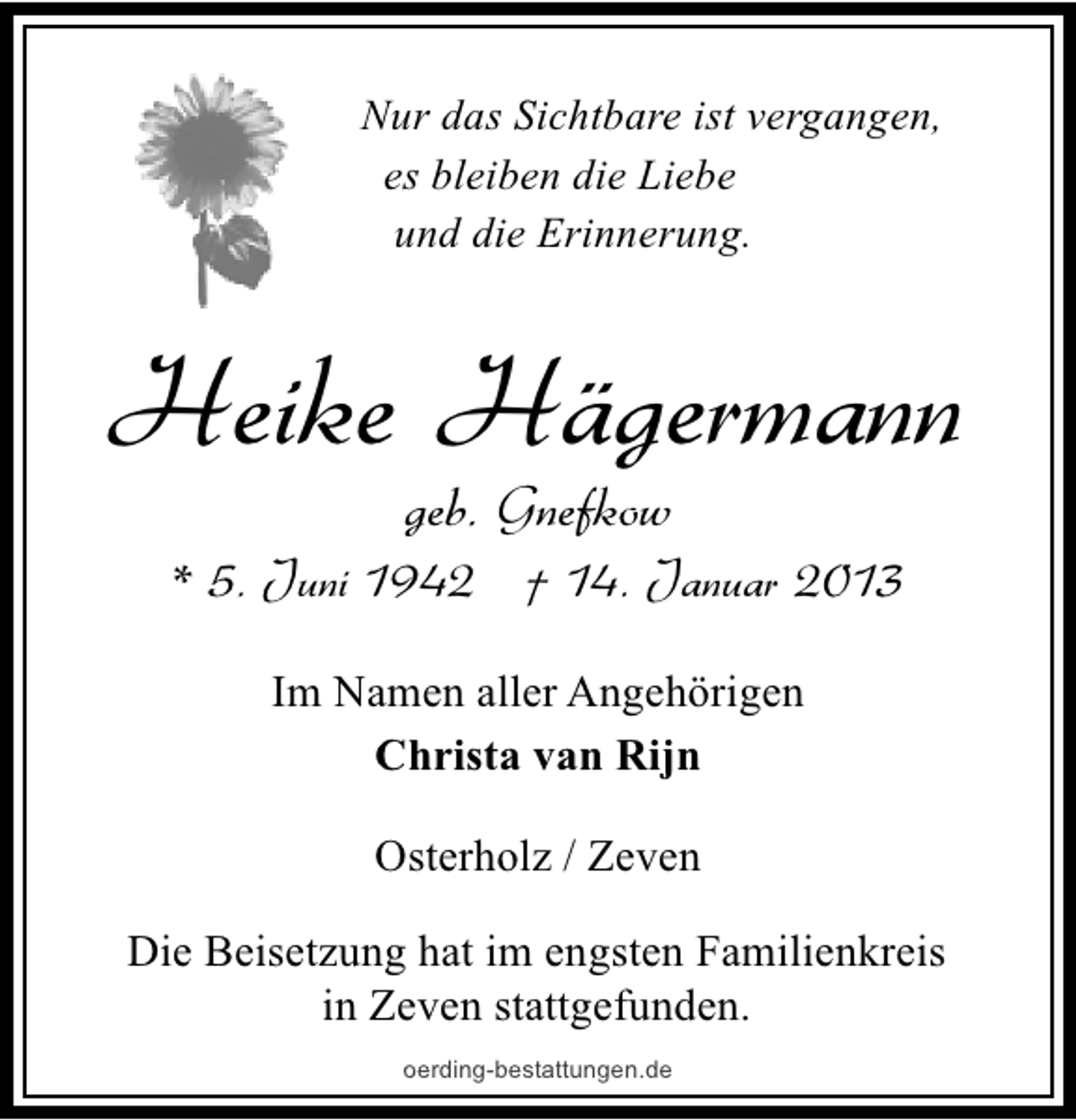 <p>Nur das Sichtbare ist vergangen,<br />es bleiben die Liebe<br />und die Erinnerung.</p><p>Heike Hägermann<br />geb. Gnefkow</p><p>* 5. Juni 1942 † 14. Januar 2013<br />Im Namen aller Angehörigen<br />Christa van Rijn<br />Osterholz / Zeven<br />Die Beisetzung hat im engsten Familienkreis<br />in Zeven stattgefunden.<br />oerding-bestattungen.de</p>