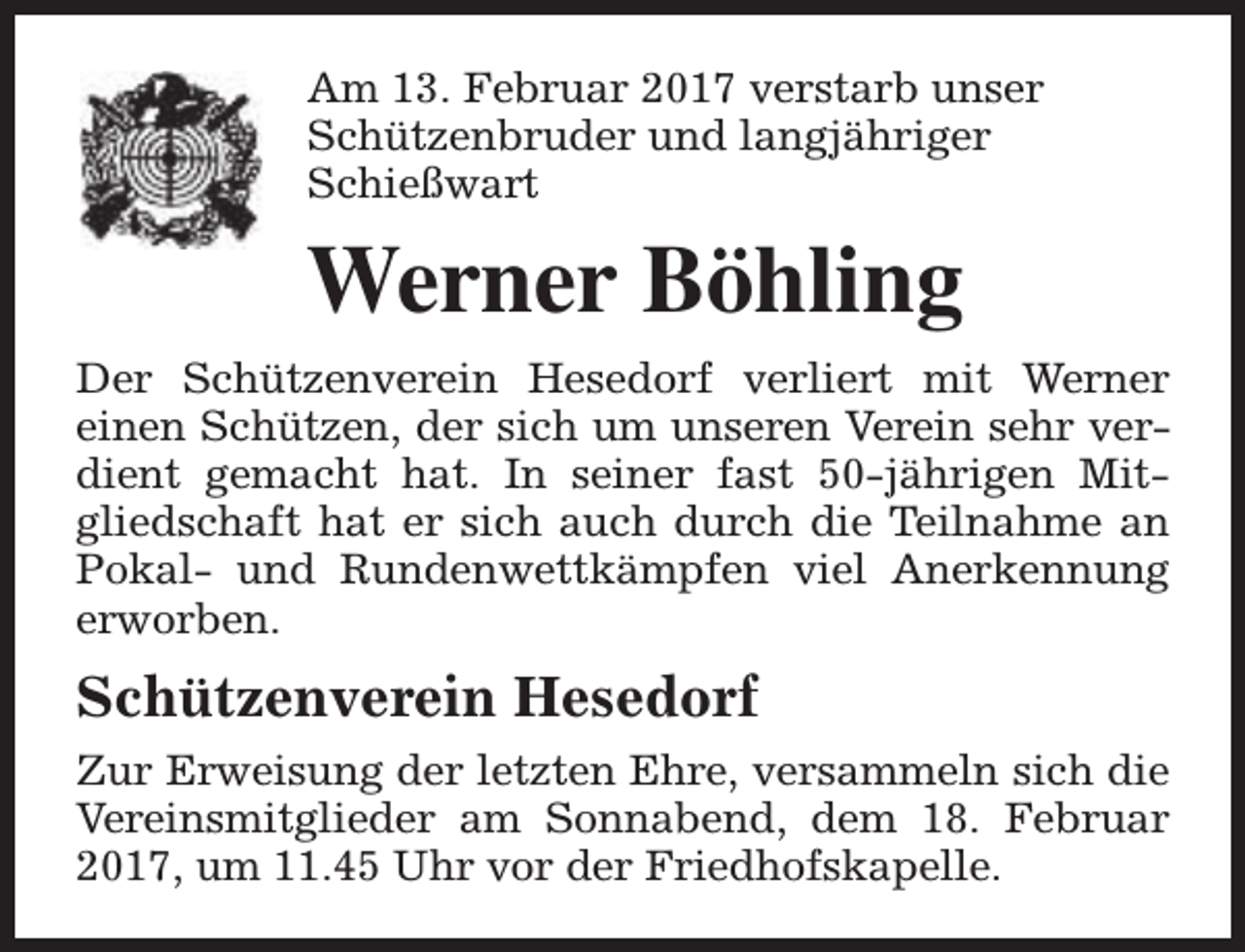 <p>Am 13. Februar 2017 verstarb unser<br />Schützenbruder und langjähriger<br />Schießwart</p><p>Werner Böhling<br />Der Schützenverein Hesedorf verliert mit Werner<br />einen Schützen, der sich um unseren Verein sehr verdient gemacht hat. In seiner fast 50-jährigen Mitgliedschaft hat er sich auch durch die Teilnahme an<br />Pokal- und Rundenwettkämpfen viel Anerkennung<br />erworben.</p><p>Schützenverein Hesedorf<br />Zur Erweisung der letzten Ehre, versammeln sich die<br />Vereinsmitglieder am Sonnabend, dem 18. Februar<br />2017, um 11.45 Uhr vor der Friedhofskapelle.</p>