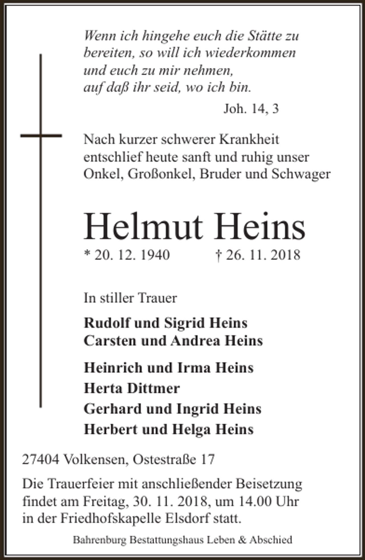 <p>Wenn ich hingehe euch die Stätte zu<br />bereiten, so will ich wiederkommen<br />und euch zu mir nehmen,<br />auf daß ihr seid, wo ich bin.<br />Joh. 14, 3<br />Nach kurzer schwerer Krankheit<br />entschlief heute sanft und ruhig unser<br />Onkel, Großonkel, Bruder und Schwager</p><p>Helmut Heins<br />* 20. 12. 1940</p><p>† 26. 11. 2018</p><p>In stiller Trauer</p><p>Rudolf und Sigrid Heins<br />Carsten und Andrea Heins<br />Heinrich und Irma Heins<br />Herta Dittmer<br />Gerhard und Ingrid Heins<br />Herbert und Helga Heins<br />27404 Volkensen, Ostestraße 17<br />Die Trauerfeier mit anschließender Beisetzung<br />findet am Freitag, 30. 11. 2018, um 14.00 Uhr<br />in der Friedhofskapelle Elsdorf statt.<br />Bahrenburg Bestattungshaus Leben &amp; Abschied</p>