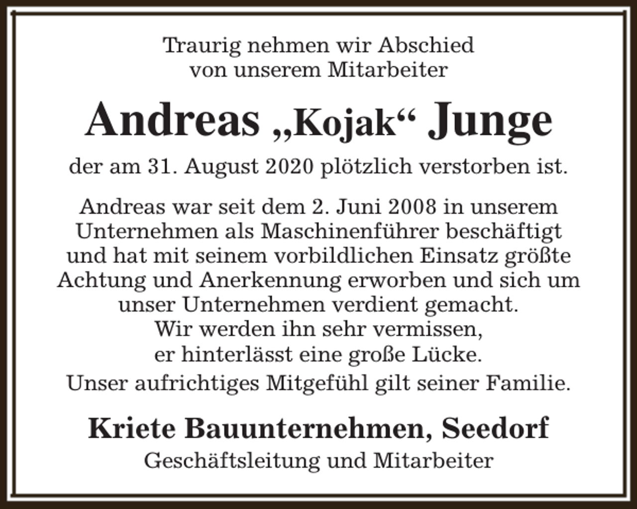 <p>Traurig nehmen wir Abschied<br />von unserem Mitarbeiter</p><p>Andreas „Kojak“ Junge<br />der am 31. August 2020 plötzlich verstorben ist.<br />Andreas war seit dem 2. Juni 2008 in unserem<br />Unternehmen als Maschinenführer beschäftigt<br />und hat mit seinem vorbildlichen Einsatz größte<br />Achtung und Anerkennung erworben und sich um<br />unser Unternehmen verdient gemacht.<br />Wir werden ihn sehr vermissen,<br />er hinterlässt eine große Lücke.<br />Unser aufrichtiges Mitgefühl gilt seiner Familie.</p><p>Kriete Bauunternehmen, Seedorf<br />Geschäftsleitung und Mitarbeiter</p>