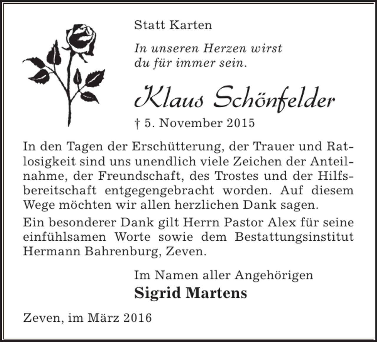 <p>Statt Karten<br />In unseren Herzen wirst<br />du für immer sein.</p><p>Klaus Schönfelder<br />† 5. November 2015</p><p>In den Tagen der Erschütterung, der Trauer und Ratlosigkeit sind uns unendlich viele Zeichen der Anteilnahme, der Freundschaft, des Trostes und der Hilfsbereitschaft entgegengebracht worden. Auf diesem<br />Wege möchten wir allen herzlichen Dank sagen.<br />Ein besonderer Dank gilt Herrn Pastor Alex für seine<br />einfühlsamen Worte sowie dem Bestattungsinstitut<br />Hermann Bahrenburg, Zeven.<br />Im Namen aller Angehörigen</p><p>Sigrid Martens</p><p>Zeven, im März 2016</p>