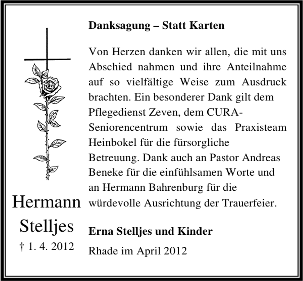 <p>Danksagung – Statt Karten</p><p>Hermann<br />Stelljes<br />† 1. 4. 2012</p><p>Von Herzen danken wir allen, die mit uns<br />Abschied nahmen und ihre Anteilnahme<br />auf so vielfältige Weise zum Ausdruck<br />brachten. Ein besonderer Dank gilt dem<br />Pflegedienst Zeven, dem CURASeniorencentrum sowie das Praxisteam<br />Heinbokel für die fürsorgliche<br />Betreuung. Dank auch an Pastor Andreas<br />Beneke für die einfühlsamen Worte und<br />an Hermann Bahrenburg für die<br />würdevolle Ausrichtung der Trauerfeier.<br />Erna Stelljes und Kinder<br />Rhade im April 2012</p>