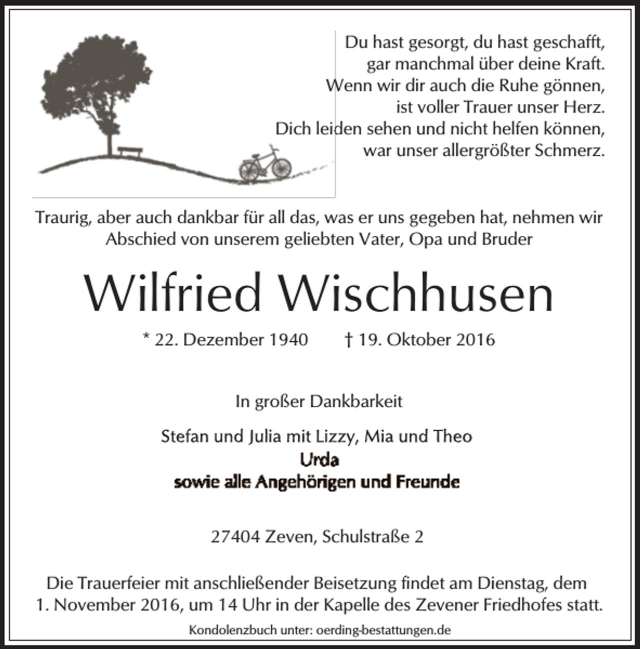 <p>Du hast gesorgt, du hast geschafft,<br />gar manchmal über deine Kraft.<br />Wenn wir dir auch die Ruhe gönnen,<br />W<br />ist voller Trauer unser Herz.<br />den sehen und nicht helfen können,<br />Dich leid<br />war unser allergrößter Schmerz.<br />Traurig, aber auch dankbar für all das, was er uns gegeben hat, nehmen wir<br />Abschied von unserem geliebten Vater, Opa und Bruder</p><p>Wilfried Wischhusen<br />* 22. Dezember 1940</p><p>† 19. Oktober 2016</p><p>In großer Dankbarkeit</p><p>27404 Zeven, Schulstraße 2<br />Die Trauerfeier mit anschließender Beisetzung findet am Dienstag, dem<br />1. November 2016, um 14 Uhr in der Kapelle des Zevener Friedhofes statt.<br />Kondolenzbuch unter: oerding-bestattungen.de</p>