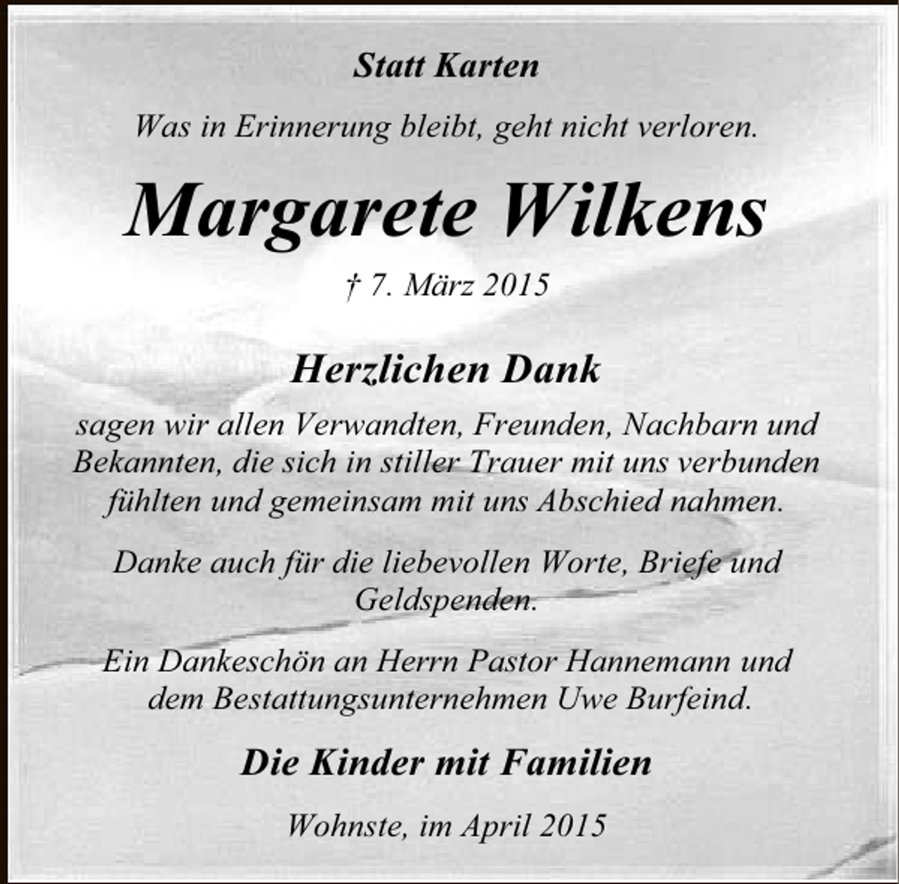 <p>Statt Karten<br />Was in Erinnerung bleibt, geht nicht verloren.</p><p>Margarete Wilkens<br />† 7. März 2015</p><p>Herzlichen Dank<br />sagen wir allen Verwandten, Freunden, Nachbarn und<br />Bekannten, die sich in stiller Trauer mit uns verbunden<br />fühlten und gemeinsam mit uns Abschied nahmen.<br />Danke auch für die liebevollen Worte, Briefe und<br />Geldspenden.<br />Ein Dankeschön an Herrn Pastor Hannemann und<br />dem Bestattungsunternehmen Uwe Burfeind.</p><p>Die Kinder mit Familien<br />Wohnste, im April 2015</p>