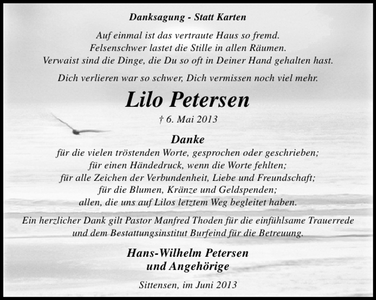 <p>Danksagung - Statt Karten<br />Auf einmal ist das vertraute Haus so fremd.<br />Felsenschwer lastet die Stille in allen Räumen.<br />Verwaist sind die Dinge, die Du so oft in Deiner Hand gehalten hast.<br />Dich verlieren war so schwer, Dich vermissen noch viel mehr.</p><p>Lilo Petersen<br />† 6. Mai 2013</p><p>Danke</p><p>für die vielen tröstenden Worte, gesprochen oder geschrieben;<br />für einen Händedruck, wenn die Worte fehlten;<br />für alle Zeichen der Verbundenheit, Liebe und Freundschaft;<br />für die Blumen, Kränze und Geldspenden;<br />allen, die uns auf Lilos letztem Weg begleitet haben.<br />Ein herzlicher Dank gilt Pastor Manfred Thoden für die einfühlsame Trauerrede<br />und dem Bestattungsinstitut Burfeind für die Betreuung.</p><p>Hans-Wilhelm Petersen<br />und Angehörige<br />Sittensen, im Juni 2013</p>